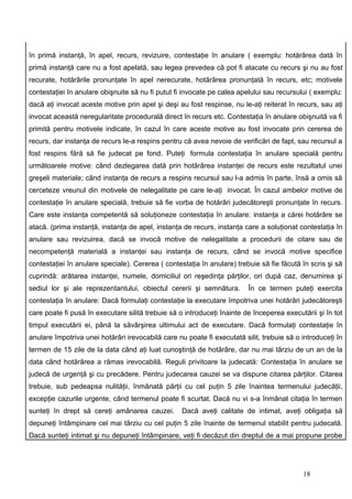 în primă instanţă, în apel, recurs, revizuire, contestaţie în anulare ( exemplu: hotărârea dată în
primă instanţă care nu a fost apelată, sau legea prevedea că pot fi atacate cu recurs şi nu au fost
recurate, hotărârile pronunţate în apel nerecurate, hotărârea pronunţată în recurs, etc; motivele
contestaţiei în anulare obişnuite să nu fi putut fi invocate pe calea apelului sau recursului ( exemplu:
dacă aţi invocat aceste motive prin apel şi deşi au fost respinse, nu le-aţi reiterat în recurs, sau aţi
invocat această neregularitate procedurală direct în recurs etc. Contestaţia în anulare obişnuită va fi
primită pentru motivele indicate, în cazul în care aceste motive au fost invocate prin cererea de
recurs, dar instanţa de recurs le-a respins pentru că avea nevoie de verificări de fapt, sau recursul a
fost respins fără să fie judecat pe fond. Puteţi formula contestaţia în anulare specială pentru
următoarele motive: când dezlegarea dată prin hotărârea instanţei de recurs este rezultatul unei
greşeli materiale; când instanţa de recurs a respins recursul sau l-a admis în parte, însă a omis să
cerceteze vreunul din motivele de nelegalitate pe care le-aţi invocat. În cazul ambelor motive de
contestaţie în anulare specială, trebuie să fie vorba de hotărâri judecătoreşti pronunţate în recurs.
Care este instanţa competentă să soluţioneze contestaţia în anulare: instanţa a cărei hotărâre se
atacă. (prima instanţă, instanţa de apel, instanţa de recurs, instanţa care a soluţionat contestaţia în
anulare sau revizuirea, dacă se invocă motive de nelegalitate a procedurii de citare sau de
necompetenţă materială a instanţei sau instanţa de recurs, când se invocă motive specifice
contestaţiei în anulare speciale). Cererea ( contestaţia în anulare) trebuie să fie făcută în scris şi să
cuprindă: arătarea instanţei, numele, domiciliul ori reşedinţa părţilor, ori după caz, denumirea şi
sediul lor şi ale reprezentantului, obiectul cererii şi semnătura.       În ce termen puteţi exercita
contestaţia în anulare: Dacă formulaţi contestaţie la executare împotriva unei hotărâri judecătoreşti
care poate fi pusă în executare silită trebuie să o introduceţi înainte de începerea executării şi în tot
timpul executării ei, până la săvârşirea ultimului act de executare. Dacă formulaţi contestaţie în
anulare împotriva unei hotărâri irevocabilă care nu poate fi executată silit, trebuie să o introduceţi în
termen de 15 zile de la data când aţi luat cunoştinţă de hotărâre, dar nu mai târziu de un an de la
data când hotărârea a rămas irevocabilă. Reguli privitoare la judecată: Contestaţia în anulare se
judecă de urgenţă şi cu precădere. Pentru judecarea cauzei se va dispune citarea părţilor. Citarea
trebuie, sub pedeapsa nulităţii, înmânată părţii cu cel puţin 5 zile înaintea termenului judecăţii,
excepţie cazurile urgente, când termenul poate fi scurtat. Dacă nu vi s-a înmânat citaţia în termen
sunteţi în drept să cereţi amânarea cauzei.        Dacă aveţi calitate de intimat, aveţi obligaţia să
depuneţi întâmpinare cel mai târziu cu cel puţin 5 zile înainte de termenul stabilit pentru judecată.
Dacă sunteţi intimat şi nu depuneţi întâmpinare, veţi fi decăzut din dreptul de a mai propune probe




                                                                                           18
 