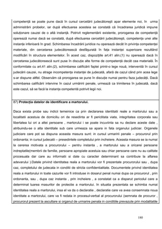 competenţă se poate pune dacă în cursul cercetării judecătoreşti apar elemente noi, în urma
administrării probelor, iar după efectuarea acesteia se constată că încadrarea juridică impune
soluţionare cauzei de o altă instanţă. Potrivit reglementării existente, prorogarea de competenţă
operează numai dacă se constată, după efectuarea cercetării judecătoreşti, competenţa unei alte
instanţe inferioară în grad. Schimbarea încadrării juridice nu operează decât în privinţa competenţei
materiale, din cercetarea judecătorească desfăşurată în faţa instanţei superioare rezultând
modificări în structura elementelor. În acest caz, dispoziţiile art.41 alin.(1) nu operează dacă în
cercetarea judecătorească sunt puse în discuţie alte forme de competenţă decât cea materială. În
conformitate cu art.41 alin.(2), schimbarea calificării faptei printr-o lege nouă, intervenită în cursul
judecării cauzei, nu atrage incompetenţa instanţei de judecată, afară de cazul când prin acea lege
s-ar dispune altfel. Observăm că prorogarea se pune în discuţie numai pentru faza judecăţii. Dacă
schimbarea calificării intervine în cazul urmăririi penale, urmează ca trimiterea în judecată, dacă
este cazul, să se facă la instanţa competentă potrivit legii noi.


87) Protecţia datelor de identificare a martorului.

Daca exista probe sau indicii temeinice ca prin declararea identitatii reale a martorului sau a
localitatii acestuia de domiciliu ori de resedinta ar fi periclitata viata, integritatea corporala sau
libertatea lui ori a altei persoane , martorului i se poate incuviinta sa nu declare aceste date ,
atribuindu-se o alta identitate sub care urmeaza sa apara in fata organului judiciar. Organele
judiciare care pot sa dispuna aceasta masura sunt: in cursul urmaririi penale – procurorul prin
ordonanta; in cursul judecatii – presedintele completului prin incheiere. Aceasta masura se ia numai
la cererea motivata a procurorului – pentru instanta , a martorului sau a oricarei persoane
indreptatile(membrii de familie, persoane apropiate acestuia sau chiar persoane care nu au calitate
procesuala dar care au informatii si date cu caracter determinant sa contribuie la aflarea
adevarului ).Datele privind identitatea reala a martorului vor fi prezentate procurorului sau , dupa
caz, completului de judecata in conditii de stricta confidentialitate. Documentele privind identitatea
reala a martorului in toate cazurile vor fi introduse in dosarul penal numai dupa ce procurorul , prin
ordonanta, sau , dupa caz instanta , prin incheiere , a constatat ca a disparut pericolul care a
determinat luarea masurilor de protectie a martorului. In situatia prezentata se schimba numai
identitatea reala a martorului, insa el va da o declaratie , declaratie care va avea consemnata noua
identitate a martorului, care va fi redata in procesul-verbal al procurorului (semnata de procuror ,
procurorul prezent la ascultare si organul de urmarire penala in conditiile prevazute prin modalitatile



                                                                                         180
 