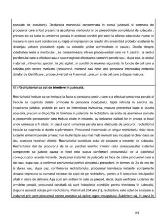 speciale de ascultare). Declaratia martorului consemnata in cursul judecatii si semnata de
procurorul care a fost prezent la ascultarea martorului si de presedintele completului de judecata ,
precum sic ea luata la urmarirea penala in aceleasi conditii pot servi la aflarea adevarului numai in
masura in care sunt coroborate cu fapte si imprejurari ce rezulta din ansamblul probelor existente la
dosar(au valoare probatorie egala cu celelalte probe administrate in cauza). Datele despre
identitatea reala a martorului , se consemneaza intr-un proces-verbal care va fi pastrat, la sediul
parchetului care a efectuat sau a supravegheat efectuarea urmaririi penale sau , dupa caz, la sediul
instantei , intr-un loc special , in plic sigilat , in conditii de maxima siguranta. In functie de cel care a
solicitat prin cerere motivate (procurorul, martorul sau orice alta persoana interesata) protectia
datelor de identificare , procesul-verbal va fi semnat , precum si de cel care a dispus masura.



88) Rechizitoriul ca act de trimitere în judecată.

Rechizitoriul trebuie sa se limiteze la fapta si persoana pentru care s-a efectuat urmarirea penala si
trebuie sa cuprinda datele privitoare la persoana inculpatului, fapta retinuta in sarcina sa,
incadrarea juridica, probele pe care se intemeiaza invinuirea, masura preventiva luata si durata
acesteia, precum si dispozitia de trimitere in judecata. In rechizitoriu se arata de asemenea numele
si prenumele persoanelor care trebuie citate in instanta, cu indicarea calitatii lor in proces si locul
unde urmeaza a fi citate. In cazul cand urmarirea penala este efectuata de procuror, rechizitoriul
trebuie sa cuprinda si datele suplimentare. Procurorul intocmeste un singur rechizitoriu chiar daca
lucrarile urmaririi penale privesc mai multe fapte sau mai multi invinuiti sau inculpati si chiar daca se
dau acestora rezolvari diferite. Rechizitoriul constituie actul de sesizare a instantei de judecata.
Rechizitoriul dat de procurorul de la un parchet ierarhic inferior celui corespunzator instantei
competente sa judece cauza in fond este supus confirmarii procurorului de la parchetul
corespunzator acestei instante. Sesizarea instantei de judecata se face de catre procurorul care a
dat sau, dupa caz, a confirmat rechizitoriul potrivit alineatului precedent. In termen de 24 de ore de
la darea sau, dupa caz, confirmarea rechizitoriului, procurorul inainteaza instantei competente
dosarul impreuna cu numarul necesar de copii de pe rechizitoriu, pentru a fi comunicat inculpatilor
aflati in stare de detinere Aşa cum am arătam în cele ce preced, dacă, după verificare lucrărilor de
urmărire penală, procurorul constată că sunt îndeplinite condiţiile pentru trimiterea în judecată,
dispune această soluţie prin rechizitoriu. Potrivit art.264 alin.(1), rechizitoriu este actul de sesizare a
instanţei prin care procurorul cerere acesteia să aplice legea inculpatului. Subliniem că, în cazul în




                                                                                              181
 