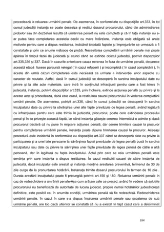 procedează la reluarea urmăririi penale. De asemenea, în conformitate cu dispoziţiile art.333, în tot
cursul judecăţii instanţa se poate desesiza şi restitui dosarul procurorului, când din administrarea
probelor sau din dezbateri rezultă că urmărirea penală nu este completă şi că în faţa instanţei nu s-
ar putea face completarea acesteia decât cu mare întârziere. Instanţa este obligată să arate
motivele pentru care a dispus restituirea, indicând totodată faptele şi împrejurările ce urmează a fi
constatate şi prin ce anume mijloace de probă. Necesitatea completării urmăririi penale mai poate
apărea în timpul fazei de judecată şi atunci când se extinde obictul judecăţii, potrivit dispoziţiilor
art.335,336 şi 337. Dacă în cazurile anterioare cauza revenea în faza de urmărire penală, deoarece
această etapă fusese parcursă nelegal ( în cazul refacerii ) şi incompletă ( în cazul completării ), în
aceste din urmă cazuri completarea este necesară ca urmare a intervenţiei unor aspecte cu
caracter de noutate. Astfel, dacă în cursul judecăţii se descoperă în sarcina inculpatului date cu
privire şi la alte acte materiale, care intră în conţinutul infracţiunii pentru care a fost trimis în
judecată, instanţa, potrivit dispoziţiilor art.335, prin încheire, extinde acţiunea penală cu privire şi la
aceste acte şi procedează, dacă este cazul, la restituirea cauzei procurorului în vederea completării
umrării penale. De asemenea, potrivit art.336, când în cursul judecăţii se descoperă în sarcina
inculpatului date cu privire la săvârşirea unei alte fapte prevăzute de legea penală, având legătură
cu infracţiunea pentru care este trimis în judecată, procurorul, poate cere extinderea procesului
penal şi în ce priveşte această faptă, iar când instanţa găseşte cererea întemeiată o admite şi dacă
procurorul declară că nu pune în mişcare acţiunea penală, dar cerere trimitera cauzei la procuror
pentru completarea urmăririi penale, instanţa poate dipune trimiterea cauzei la procuror. Aceeaşi
procedură este incidentă în conformiate cu dispoziţiile art.337 când se descoperă date cu privire la
participarea şi a unei late persoane la săvârşirea faptei prevăzute de legea penală pusă în sarcina
inculpatului sau date cu privire la săvîrşirea unei fapte prevăzute de legea penală de către o altă
persoană, dar în legătură cu fapta inculpatului. Actul prin care se reia urmărirea penală este
sentinţa prin care instanţa a dispus restituirea. În cazul restituirii cauzei de către instanţa de
judecată, dacă inculpatul este arestat şi instanţa menţine arestarea preventivă, termenul de 30 de
zile curge de la pronunţarea hotărârii. Instanaţa trimite dosarul procurorului în termen de 10 zile .
Durata arestării inculpatului poate fi prelungită potrivit art.155 şi 159. Reluarea urmăririi penale în
caz de redeschidere a umrăririi penale-Aşa cum arătam cele ce preced, având în vedere că soluţiile
procurorului nu beneficiază de autoritate de lucuru judecat, propire numai hotărârilor judecătoreşti
definitive, este posibil ca, în anumite condiţii, urmărirea penală să fie redeschisă. Redeschiderea
urmăririi penale, în cazul în care s-a dispus încetarea urmăririi penale sau scoaterea de sub
urmărire penală, are loc dacă ulteriror se constată că nu a existat în fapt cazul care a determinat



                                                                                            184
 