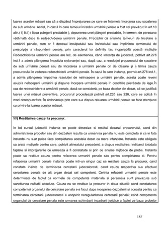 luarea acestor măsuri sau că a dispărut împrejurarea pe care se întemeia încetarea sau scoaterea
de sub urmărie. Astfel, în cazul în care temeiul încetării urmăririi penale a fost cel prevăzut în art.10
alin.(1) lit.f) ( lipsa plângerii prealabile ), depunerea unei plângeri prealabile, în termen, de persoana
vătămată duce la redeschiderea urmăririi penale. Precizăm că anumite temeiuri de încetare a
urmăririi penale, cum ar fi decesul inculpatului sau învinuitului sau împlinirea termenului de
prescripţie a răspunderii penale, prin caracterul lor definitiv fac inoperabilă acestă instituţie
Redeschiderea urmăririi penale are loc, de asemenea, când instanţa de judecată, potrivit art.278
ind.1 a admis plângerea împotivia ordonanţei sau, după caz, a rezoluţiei procurorului de scoatere
de sub urmărire penală sau de încetarea a urmăririi penale ori de clasare şi a trimis cauza
procurorului în vederea redeschiderii urmăririi penale. În cazul în care instanţa, potrivit art.278 ind.1,
a admis plângerea împotriva rezoluţiei de neîncepere a urmăririi penale, acesta poate reveni
asupra neînceperii urmăririi şi dispune începera urmăririi penale în condiţiile prevăzute de lege.În
caz de redeschidere a urmăririi penale, dacă se consideră, pe baza datelor din dosar, că se justifică
luarea unei măsuri preventive, procurorul procedează potrivit art.233 sau 236, care se aplică în
mod corespunzător. În ordonanaţa prin care s-a dispus reluarea urmăririi penale se face menţiune
cu privire la luarea acestor măsuri.


90) Restituirea cauzei la procuror.

In tot cursul judecatii instanta se poate desesiza si restitui dosarul procurorului, cand din
administrarea probelor sau din dezbateri rezulta ca urmarirea penala nu este completa si ca in fata
instantei nu s-ar putea face completarea acesteia decat cu mare intarziere. Instanta este obligata
sa arate motivele pentru care, potrivit alineatului precedent, a dispus restituirea, indicand totodata
faptele si imprejurarile ce urmeaza a fi constatate si prin ce anume mijloace de proba. Instanta
poate sa restitue cauza pentru refacerea urmaririi penale sau pentru completarea ei. Pentru
refacerea urmaririi penale instanta poate intr-un singur caz sa restituie cauza la procuror, cand
constata inainte de terminarea cercetarii judecatoresti, cand cauza respectiva s-a efectuat
cercetarea penala de alt organ decat cel competent. Cerinta refacerii urmaririi penale este
determinata de faptul ca normele de competenta materiala si personala sunt prevazute sub
sanctiunea nulitatii absolute. Cauza nu se restitue la procuror in doua situatii: cand constatarea
competentei organului de cercetare penala s-a facut dupa inceperea dezbaterii si aceasta pentru ca
terminarea cercetarii judecatoresti a acoperit neregularitatea cercetarii penale; cand competenta
organului de cercetare penala este urmarea schimbarii incadrarii juridice a faptei pe baza probelor



                                                                                           185
 