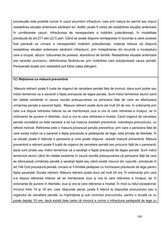 procesuale este posibilă numai în cazul anumitori infracţiuni, care prin natura lor permit sau impun
restabilirea situaţiei anterioare săvârşirii lor. Astfel, poate fi vorba de restabilirea situaţiei anterioare
în următoarele cazuri: infracţiunea de nerespectare a hotărârii judecătoreşti, în modalitate
prevăzută de art.271 alin.(2) C.pen. Când se poate dispune reintegrarea în locuinţei a cărei posesie
fost pierdută ca urmare a nerespectării hotărârii judecătoreşti, instanţa trebuie să dispună
restabilirea situaţiei anterioare săvârşirii infracţiunii, prin îndepărtarea din locuinţă a inculpatului
care a ocupat, abuziv: tulburarea de posesie; abandonul de familie. Restabilirea situaţiei anterioare
are caracter provizoriu, definitivarea făcându-se prin hotărârea care soluţionează cauza penală.
Persoanele lezate prin restabilire pot folosi calea plângerii.


92) Reţinerea ca măsură preventivă.

Masura retinerii poate fi luata de organul de cercetare penala fata de invinuit, daca sunt probe sau
indicii temeinice ca a savarsit o fapta prevazuta de legea penala. Sunt indicii temeinice atunci cand
din datele existente in cauza rezulta presupunerea ca persoana fata de care se efectueaza
urmarirea penala a savarsit fapta. Masura retinerii poate dura cel mult 24 de ore. In ordonanta prin
care s-a dispus retinerea trebuie sa se mentioneze ziua si ora la care retinerea a inceput, iar in
ordonanta de punere in libertate, ziua si ora la care retinerea a incetat. Cand organul de cercetare
penala considera ca este necesar a se lua masura arestarii preventive, inainteaza procurorului, un
referat motivat. Retinerea este o masura procesual penala preventiva, prin care o persoana fata de
care exista indicii ca a savarsit o fapta prevazuta si pedespsita de lege, este privata de libertate. În
ce situaţii poate fi reţinută o persoana şi cine poate dispune acestă masură preventivă: Măsura
preventivă a reţinerii poate fi luată de organul de cercetare penală sau procuror faţă de o persoană,
dacă sunt probe sau indicii temeinice că a savârşit o faptă prevazută de legea penală. Sunt indicii
temeinice atunci când din datele existente în cauză rezultă presupunerea că persoana faţă de care
se efectuează urmărirea penală a savârşit fapta sau când există vreunul din cazurile prevăzute în
art.148 Cod procedură penală, oricare ar fi limitele pedepsei cu închisoare prevăzute de lege pentru
fapta savarşită. Durata reţinerii- Măsura reţinerii poate dura cel mult 24 ore. În ordonanţa prin care
s-a dispus reţinerea trebuie să se menţioneze ziua şi ora la care reţinerea a început, iar în
ordonanţa de punere în libertate, ziua şi ora la care reţinerea a încetat. În mod cu totul excepţional,
minorul între 14 şi 16 ani, care răspunde penal, poate fi reţinut la dispoziţia procurorului sau a
organului de cercetare penală, cu înştiinţarea şi sub controlul procurorului, pentru o durată ce nu
poate depăşi 10 ore, dacă există date certe că minorul a comis o infracţiune pedepsită de lege cu



                                                                                              188
 
