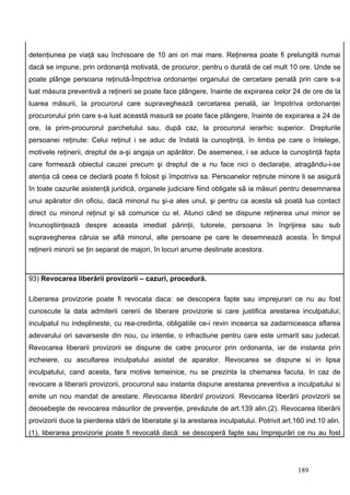 detenţiunea pe viaţă sau închisoare de 10 ani ori mai mare. Reţinerea poate fi prelungită numai
dacă se impune, prin ordonanţă motivată, de procuror, pentru o durată de cel mult 10 ore. Unde se
poate plânge persoana reţinută-Împotriva ordonanţei organului de cercetare penală prin care s-a
luat măsura preventivă a reţinerii se poate face plângere, înainte de expirarea celor 24 de ore de la
luarea măsurii, la procurorul care supraveghează cercetarea penală, iar împotriva ordonanţei
procurorului prin care s-a luat această masură se poate face plângere, înainte de expirarea a 24 de
ore, la prim-procurorul parchetului sau, după caz, la procurorul ierarhic superior. Drepturile
persoanei reţinute: Celui reţinut i se aduc de îndată la cunoştinţă, în limba pe care o întelege,
motivele reţinerii, dreptul de a-şi angaja un apărător. De asemenea, i se aduce la cunoştinţă fapta
care formează obiectul cauzei precum şi dreptul de a nu face nici o declaraţie, atragându-i-se
atenţia că ceea ce declară poate fi folosit şi împotriva sa. Persoanelor reţinute minore li se asigură
în toate cazurile asistenţă juridică, organele judiciare fiind obligate să ia măsuri pentru desemnarea
unui apărator din oficiu, dacă minorul nu şi-a ales unul, şi pentru ca acesta să poată lua contact
direct cu minorul reţinut şi să comunice cu el. Atunci când se dispune reţinerea unui minor se
încunoştiinţează despre aceasta imediat părinţii, tutorele, persoana în îngrijirea sau sub
supravegherea căruia se află minorul, alte persoane pe care le desemnează acesta. În timpul
reţinerii minorii se ţin separat de majori, în locuri anume destinate acestora.



93) Revocarea liberării provizorii – cazuri, procedură.

Liberarea provizorie poate fi revocata daca: se descopera fapte sau imprejurari ce nu au fost
cunoscute la data admiterii cererii de liberare provizorie si care justifica arestarea inculpatului;
inculpatul nu indeplineste, cu rea-credinta, obligatiile ce-i revin incearca sa zadarniceasca aflarea
adevarului ori savarseste din nou, cu intentie, o infractiune pentru care este urmarit sau judecat.
Revocarea liberarii provizorii se dispune de catre procuror prin ordonanta, iar de instanta prin
incheiere, cu ascultarea inculpatului asistat de aparator. Revocarea se dispune si in lipsa
inculpatului, cand acesta, fara motive temeinice, nu se prezinta la chemarea facuta. In caz de
revocare a liberarii provizorii, procurorul sau instanta dispune arestarea preventiva a inculpatului si
emite un nou mandat de arestare. Revocarea liberării provizorii. Revocarea liberării provizorii se
deosebeşte de revocarea măsurilor de prevenţie, prevăzute de art.139 alin.(2). Revocarea liberării
provizorii duce la pierderea stării de liberatate şi la arestarea inculpatului. Potrivit art.160 ind.10 alin.
(1), liberarea provizorie poate fi revocată dacă: se descoperă fapte sau împrejurări ce nu au fost




                                                                                              189
 