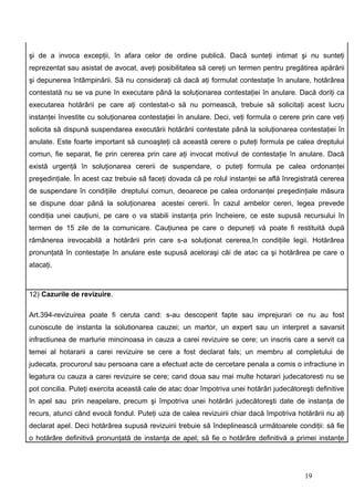 şi de a invoca excepţii, în afara celor de ordine publică. Dacă sunteţi intimat şi nu sunteţi
reprezentat sau asistat de avocat, aveţi posibilitatea să cereţi un termen pentru pregătirea apărării
şi depunerea întâmpinării. Să nu consideraţi că dacă aţi formulat contestaţie în anulare, hotărârea
contestată nu se va pune în executare până la soluţionarea contestaţiei în anulare. Dacă doriţi ca
executarea hotărârii pe care aţi contestat-o să nu pornească, trebuie să solicitaţi acest lucru
instanţei învestite cu soluţionarea contestaţiei în anulare. Deci, veţi formula o cerere prin care veţi
solicita să dispună suspendarea executării hotărârii contestate până la soluţionarea contestaţiei în
anulate. Este foarte important să cunoaşteţi că această cerere o puteţi formula pe calea dreptului
comun, fie separat, fie prin cererea prin care aţi invocat motivul de contestaţie în anulare. Dacă
există urgenţă în soluţionarea cererii de suspendare, o puteţi formula pe calea ordonanţei
preşedinţiale. În acest caz trebuie să faceţi dovada că pe rolul instanţei se află înregistrată cererea
de suspendare în condiţiile dreptului comun, deoarece pe calea ordonanţei preşedinţiale măsura
se dispune doar până la soluţionarea acestei cererii. În cazul ambelor cereri, legea prevede
condiţia unei cauţiuni, pe care o va stabili instanţa prin încheiere, ce este supusă recursului în
termen de 15 zile de la comunicare. Cauţiunea pe care o depuneţi vă poate fi restituită după
rămânerea irevocabilă a hotărârii prin care s-a soluţionat cererea,în condiţiile legii. Hotărârea
pronunţată în contestaţie în anulare este supusă aceloraşi căi de atac ca şi hotărârea pe care o
atacaţi.



12) Cazurile de revizuire.

Art.394-revizuirea poate fi ceruta cand: s-au descoperit fapte sau imprejurari ce nu au fost
cunoscute de instanta la solutionarea cauzei; un martor, un expert sau un interpret a savarsit
infractiunea de marturie mincinoasa in cauza a carei revizuire se cere; un inscris care a servit ca
temei al hotararii a carei revizuire se cere a fost declarat fals; un membru al completului de
judecata, procurorul sau persoana care a efectuat acte de cercetare penala a comis o infractiune in
legatura cu cauza a carei revizuire se cere; cand doua sau mai multe hotarari judecatoresti nu se
pot concilia. Puteţi exercita această cale de atac doar împotriva unei hotărâri judecătoreşti definitive
în apel sau prin neapelare, precum şi împotriva unei hotărâri judecătoreşti date de instanţa de
recurs, atunci când evocă fondul. Puteţi uza de calea revizuirii chiar dacă împotriva hotărârii nu aţi
declarat apel. Deci hotărârea supusă revizuirii trebuie să îndeplinească următoarele condiţii: să fie
o hotărâre definitivă pronunţată de instanţa de apel; să fie o hotărâre definitivă a primei instanţe




                                                                                           19
 