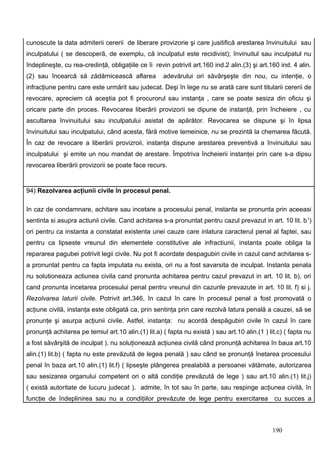 cunoscute la data admiterii cererii de liberare provizorie şi care jusitifică arestarea învinuitului sau
inculpatului ( se descoperă, de exemplu, că inculpatul este recidivist); învinuitul sau inculpatul nu
îndeplineşte, cu rea-credinţă, obligaţiile ce îi revin potrivit art.160 ind.2 alin.(3) şi art.160 ind. 4 alin.
(2) sau încearcă să zădărnicească aflarea           adevărului ori săvârşeşte din nou, cu intenţie, o
infracţiune pentru care este urmărit sau judecat. Deşi în lege nu se arată care sunt titularii cererii de
revocare, apreciem că aceştia pot fi procurorul sau instanţa , care se poate sesiza din oficiu şi
oricare parte din proces. Revocarea liberării provizorii se dipune de instanţă, prin încheiere , cu
ascultarea învinuitului sau inculpatului asistat de apărător. Revocarea se dispune şi în lipsa
învinuitului sau inculpatului, când acesta, fără motive temeinice, nu se prezintă la chemarea făcută.
În caz de revocare a liberării provizroii, instanţa dispune arestarea preventivă a învinuitului sau
inculpatului şi emite un nou mandat de arestare. Împotriva încheierii instanţei prin care s-a dipsu
revocarea liberării provizorii se poate face recurs.


94) Rezolvarea acţiunii civile în procesul penal.

In caz de condamnare, achitare sau incetare a procesului penal, instanta se pronunta prin aceeasi
sentinta si asupra actiunii civile. Cand achitarea s-a pronuntat pentru cazul prevazut in art. 10 lit. b 1)
ori pentru ca instanta a constatat existenta unei cauze care inlatura caracterul penal al faptei, sau
pentru ca lipseste vreunul din elementele constitutive ale infractiunii, instanta poate obliga la
repararea pagubei potrivit legii civile. Nu pot fi acordate despagubiri civile in cazul cand achitarea s-
a pronuntat pentru ca fapta imputata nu exista, ori nu a fost savarsita de inculpat. Instanta penala
nu solutioneaza actiunea civila cand pronunta achitarea pentru cazul prevazut in art. 10 lit. b), ori
cand pronunta incetarea procesului penal pentru vreunul din cazurile prevazute in art. 10 lit. f) si j.
Rezolvarea laturii civile. Potrivit art.346, în cazul în care în procesul penal a fost promovată o
acţiune civilă, instanţa este obligată ca, prin sentinţa prin care rezolvă latura penală a cauzei, să se
pronunţe şi asurpa acţiunii civile. Astfel, instanţa: nu acordă despăgubiri civile în cazul în care
pronunţă achitarea pe temiul art.10 alin.(1) lit.a) ( fapta nu există ) sau art.10 alin.(1 ) lit.c) ( fapta nu
a fost săvârşită de inculpat ). nu soluţionează acţiunea civilă când pronunţă achitarea în baua art.10
alin.(1) lit.b) ( fapta nu este prevăzută de legea penală ) sau când se pronunţă înetarea procesului
penal în baza art.10 alin.(1) lit.f) ( lipseşte plângerea prealabilă a persoanei vătămate, autorizarea
sau sesizarea organului competent ori o altă condiţie prevăzută de lege ) sau art.10 alin.(1) lit.j)
( există autoritate de lucuru judecat ). admite, în tot sau în parte, sau respinge acţiunea civilă, în
funcţie de îndeplinirea sau nu a condiţiilor prevăzute de lege pentru exercitarea              cu succes a



                                                                                               190
 