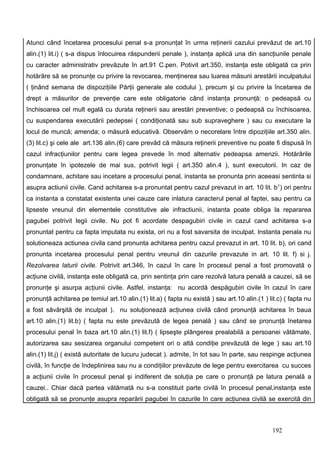 Atunci când încetarea procesului penal s-a pronunţat în urma reţinerii cazului prevăzut de art.10
alin.(1) lit.i) ( s-a dispus înlocuirea răspunderii penale ), instanţa aplică una din sancţiunile penale
cu caracter administrativ prevăzute în art.91 C.pen. Potivit art.350, instanţa este obligată ca prin
hotărâre să se pronunţe cu privire la revocarea, menţinerea sau luarea măsurii arestării inculpatului
( ţinând semana de dispoziţiile Părţii generale ale codului ), precum şi cu privire la încetarea de
drept a măsurilor de prevenţie care este obligatorie când instanţa pronunţă: o pedeapsă cu
închisoarea cel mult egală cu durata reţinerii sau arestări preventive; o pedeapsă cu închisoarea,
cu suspendarea executării pedepsei ( condiţionată sau sub supraveghere ) sau cu executare la
locul de muncă; amenda; o măsură educativă. Observăm o necorelare între dipoziţiile art.350 alin.
(3) lit.c) şi cele ale art.136 alin.(6) care prevăd că măsura reţinerii preventive nu poate fi dispusă în
cazul infracţiunilor pentru care legea prevede în mod alternativ pedeapsa amenzii. Hotărârile
pronunţate în ipotezele de mai sus, potrivit legii ( art.350 alin.4 ), sunt executorii. In caz de
condamnare, achitare sau incetare a procesului penal, instanta se pronunta prin aceeasi sentinta si
asupra actiunii civile. Cand achitarea s-a pronuntat pentru cazul prevazut in art. 10 lit. b 1) ori pentru
ca instanta a constatat existenta unei cauze care inlatura caracterul penal al faptei, sau pentru ca
lipseste vreunul din elementele constitutive ale infractiunii, instanta poate obliga la repararea
pagubei potrivit legii civile. Nu pot fi acordate despagubiri civile in cazul cand achitarea s-a
pronuntat pentru ca fapta imputata nu exista, ori nu a fost savarsita de inculpat. Instanta penala nu
solutioneaza actiunea civila cand pronunta achitarea pentru cazul prevazut in art. 10 lit. b), ori cand
pronunta incetarea procesului penal pentru vreunul din cazurile prevazute in art. 10 lit. f) si j.
Rezolvarea laturii civile. Potrivit art.346, în cazul în care în procesul penal a fost promovată o
acţiune civilă, instanţa este obligată ca, prin sentinţa prin care rezolvă latura penală a cauzei, să se
pronunţe şi asurpa acţiunii civile. Astfel, instanţa: nu acordă despăgubiri civile în cazul în care
pronunţă achitarea pe temiul art.10 alin.(1) lit.a) ( fapta nu există ) sau art.10 alin.(1 ) lit.c) ( fapta nu
a fost săvârşită de inculpat ). nu soluţionează acţiunea civilă când pronunţă achitarea în baua
art.10 alin.(1) lit.b) ( fapta nu este prevăzută de legea penală ) sau când se pronunţă înetarea
procesului penal în baza art.10 alin.(1) lit.f) ( lipseşte plângerea prealabilă a persoanei vătămate,
autorizarea sau sesizarea organului competent ori o altă condiţie prevăzută de lege ) sau art.10
alin.(1) lit.j) ( există autoritate de lucuru judecat ). admite, în tot sau în parte, sau respinge acţiunea
civilă, în funcţie de îndeplinirea sau nu a condiţiilor prevăzute de lege pentru exercitarea cu succes
a acţiunii civile în procesul penal şi indiferent de soluţia pe care o pronunţă pe latura penală a
cauzei.. Chiar dacă partea vătămată nu s-a constituit parte civilă în procesul penal,instanţa este
obligată să se pronunţe asupra reparării pagubei în cazurile în care acţiunea civilă se exercită din



                                                                                               192
 