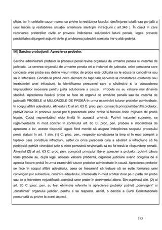 oficiu, iar în celelalte cazuri numai cu privire la restituirea lucrului, desfiinţarea totală sau parţială a
unui înscris şi restabilirea situaţiei anterioare săvârşirii infracţiunii ( art.348 ). În cazul în care
rezolvarea pretenţiilor civile ar provoca întârzierea soluţionării laturii penale, legea prevede
posibilitatea dijungerii acţiunii civile şi amânarea judecării acesteia într-o altă şedinţă.


96) Sarcina probaţiunii. Aprecierea probelor.

Sarcina administrarii probelor in procesul penal revine organului de urmarire penala si instantei de
judecata. La cererea organului de urmarire penala ori a instantei de judecata, orice persoana care
cunoaste vreo proba sau detine vreun mijloc de proba este obligata sa le aduca la cunostinta sau
sa le infatiseze. Constituie probã orice element de fapt care serveste la constatarea existentei sau
inexistentei unei infractiuni, la identificarea persoanei care a sãvârsit-o si la cunoasterea
împrejurãrilor necesare pentru justa solutionare a cauzei.          Probele nu au valoare mai dinainte
stabilitã. Aprecierea fiecãrei probe se face de organul de urmãrire penalã sau de instanta de
judecatã PROBELE sI MIJLOACELE DE PROBÃ-în urma examinãrii tuturor probelor administrate,
în scopul aflãrii adevãrului. Alineatul (1) al art. 63 C. proc. pen. consacrã principiul libertãtii probelor,
potrivit cãruia în procesul penal pot fi prezentate orice probe si folosite orice mijloace de probã
legale, Codul neprevãzând nicio limitã în aceastã privintã. Potrivit instantei supreme, se
reglementeazã în mod concret în continutul art. 63 C. proc. pen. probele si modalitatea de
apreciere a lor, aceste dispozitii legale fiind menite sã asigure îndeplinirea scopului procesului
penal statuat în art. 1 alin. (1) C. proc. pen., respectiv constatarea la timp si în mod complet a
faptelor care constituie infractiuni, astfel ca orice persoanã care a sãvârsit o infractiune sã fie
pedepsitã potrivit vinovãtiei sale si nicio persoanã nevinovatã sã nu fie trasã la rãspundere penalã.
Alineatul (2) al art. 63 C. proc. pen. consacrã principiul liberei aprecieri a probelor, potrivit cãruia
toate probele au, dupã lege, aceeasi valoare probantã, organele judiciare având obligatia de a
aprecia fiecare probã în urma examinãrii tuturor probelor administrate în cauzã. Aprecierea probelor
se face în scopul aflãrii adevãrului, ceea ce înseamnã cã trebuie sã se evite formarea unei
convingeri pur subiective, contrare adevãrului, întemeiatã în mod arbitrar doar pe o parte din probe
sau pe o încredere nejustificatã acordatã unor probe în detrimentul altora. Din cuprinsul alin. (2) al
art. 63 C. proc. pen. au fost eliminate referirile la aprecierea probelor potrivit „convingerii” si
„constiintei” organului judiciar, pentru a se respecta, astfel, o decizie a Curtii Constitutionale
pronuntatã cu privire la acest aspect.




                                                                                               193
 