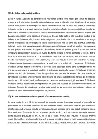 97) Schimbarea încadrării juridice.

Daca in cursul judecatii se considera ca incadrarea juridica data faptei prin actul de sesizare
urmeaza a fi schimbata, instanta este obligata sa puna in discutie noua incadrare si sa atraga
atentia inculpatului ca are dreptul sa ceara lasarea cauzei mai la urma sau eventual amanarea
judecatii, pentru a-si pregati apararea. Incadrarea juridica a faptei inseamna stabilirea textului de
lege care o prevede si sanctioneaza precum si caracterizarea ei ca infractiune potrivit acestui text.
Daca se constata in urma aprecierii probelor, ca trebuie data faptei o alta incadrare juridica si ca
trebuie schimbata cu o alta, instanta este obligata sa puna in discutie noua incadrare si sa atraga
atentia inculpatului ca are dreptul sa ceara lasarea cauzei mai la urma sau eventual amanarea
judecatii, pentru a-si pregati apararea, chiar daca prin schimbarea incadrarii juridice i se creeaza o
situatie juridica mai usoara inculpatului. Schimbarea incadrarii juridice poate fi schimbata dintr-o
infractiune consumata in tentativa si invers din forma simpla in forma calificata si invers, dintr-o
infractiune intr-o alta infractiune cu aceeasi latura obiectiva, dar cu urmari sau imprejurari diferite.
Cand noua incadrare juridica e mai usoara, nepunerea in discutie a schimbarii incadrarii nu atrage
nulitatea hotararii deoarece se apreciaza ca inculpatul nu a suferit nici o vatamare. Schimbarea
incadrarii juridice trebuie sa se refere la aceeasi fapta deoarece atunci cand sunt fapte diferite nu
are loc o schimbare a incadrarii juridice, ci extinderea procesului penal. Schimbarea incadrarii
juridice are loc prin incheiere. Daca inculpatul nu este prezent la termenul la care s-a dispus
schimbarea incadrarii juridice instanta este obligata sa amane judecata si sa-l citeze pe inculpat cu
mentiunea noii incadrari juridice a faptei pentru ca acesta sa-si poata pregati apararea. Schimbarea
incadrarii juridice poate fi ceruta de procuror, de parti sau invocata din oficiu de catre instanta de
judecata. Functie de incadrarea juridica data faptei se va determina competenta instantei de
judecata si chiar compunerea completului de judecata.

98) Scoaterea de sub urmărirea penală. Clasarea cauzelor penale.

In cazul aratat in art. 10 lit. b), organul de urmarire penala inainteaza dosarul procurorului cu
propunerea de a dispune scoaterea de sub urmarire penala. Procurorul, dispune prin ordonanta
scoaterea de sub urmarire penala si instiinteaza despre aceasta, cand este cazul, persoana care a
facut sesizarea. Scoaterea de sub urmarirea penala are loc cand se constata existenta vreunuia
dintre cazurile prevazute in art. 10 lit. a)-e) si exista invinuit sau inculpat in cauza. Potrivit
dispoziţiilor art.249, soluţia scoaterii de sub urmărire penală se dispune când se constată existenţa
vreunuia din cazurile prevăzute în art.10 lit.a) – e) şi există învinuit sau inculpat în cauză.



                                                                                         194
 