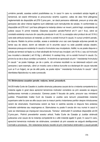 urmărire penală, acestea având posibilitatea ca, în cazul în care nu consideră soluţia legală şi
temeinică, să ceară infirmarea ei procurorului ierarhic superior, calea de atac fiind plângerea
reglementată de dispoziţiile art.278 C.proc.pen., iar dacă persoana vătămată, precum şi orice alte
persoane ale căror interse legitime sunt vătămate sunt nemulţumite de soluţie, în conformitate cu
dispoziţiile art.278 ind.1 pot face plângere la instanţa căreia i-ar reveni, potrivit legii, competenţa să
judece cauza în primă instanţă. Clasarea cauzelor penale-Potrivit art.11 pct.1 lit.a), când se
constată existenţa vreunuia din cazurile prevăzute în art.10, cu excepţia celui prvăzut de art.10 lit.i)
care este atributul exclusiv al instanţei, şi când nu există învinuit în cauză, în cursul urmăririi penale,
se dipune. Relativ la prima condiţie, aceea a existenţei unui caz care lipseşte acţiunea penală de
temei sau de obiect, dorim să relevăm că în anumite cazuri nu este posibilă soluţia clasării,
deoarece presupune existenţa în cauză a învinuitului sau inculpatului. Astfel, nu se poate dispune o
soluţie pe temeiul că fapta nu a fost săvârşită de învinuit sau inculpat ( art.10 lit.c ) sau că învinuitul
sau inculatul a decedat ( art.10 litg ), afirmând, în acelaşi timp, că nu există învinuit în cauză. Cu
privire la ce de-a doua condiţie cumulativă , în doctrină se apreciază că prin “ inexistenţa învinuitului
în cauză ” se poate înţelege, pe de o parte, că urmarea rezultată nu se datorează acţiunii unei
persoane ( spre exemplu, când un incediu care a distrus bunurile s-a declanşat din cauze naturale
cum ar fi un fulger), iar pe de altă parte, se poate reţine “ inexistenţa învinuitului în cauză ” când
identitatea făptuitorului nu este cunoscută.


99) Strămutarea cauzelor penale: noţiune, temei, procedură.

Art.55-Inalta Curte de Casatie si Justitie stramuta judecarea cauzei de la o instanta competenta la o
instanta egala in grad daca aprecind temeinicia motivelor considera ca prin aceasta se asigura
desfasurarea normala a procesului. Cererea poate fi facuata de parte, procuror sau ministerul
justitiei. Presedintele Inaltei Curti de Casatie si Justitie cere lamuriri presedintele instantei
superioare celei la care se afla cauza care ia masuri pentru instantarea partilor despre introducerea
cererii de stramutare. Examinarea cererii se face in sedinta secreta si dispune fara aratarea
motivelor admiterea sau respingerea ei. Stamutarea nu poate fi ceruta din nou numai in cazul in
care se intemeiaza pe imprejurari necunoscute. Temeiul strămutării îl constituie dispoziţiile art.55
C.proc.pen.. Potrivit prevederilor acestui articol, Înalta Curte de Casaţie şi Justiţie strămută
judecarea unei cauze de la instanţa competentă la o altă instanţă egală în grad, în cazul în care,
apreciind temeinicia motivelor de strămutare, consideră că prin aceasta se asigură desfăşurarea
normală a procesului. Din redactarea textului rezultă că prin intermediul strămutării o cauză penală



                                                                                            196
 