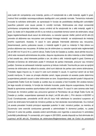 este luată din competenţa unei instanţe, pentru a fi soluţionată de o altă instanţă, egală în grad,
motivul fiind condiţiile necorespunzătoare desfăşurării unei judecăţi normale. Temeinicia motivelor
invocate la solicitare strămutării, se apreciează în funcţie de posibilitatea desfăşurării activităţilor
specifice judecării unei cauze penale în condiţii normale. Strămutarea are drept consecinţă
schimbarea competenţei teritoriale, cauza urmând să fie soluţionată de o altă instanţă, egală în
grad. Cu toate că în dispoziţiile art.55 nu se indică cu exactitate temeiul cererii de strămutare, totuşi
legea regelementează două cazuri de strămutare, cu caracter special. Astfel, potrivit art.52 alin.(5)
prevede că abţinerea sau recuzarea care priveşte întreaga instanţă se soluţionează de instanţa
ierarhic superioară. Aceasta, în cazul în care găseşte întemeiată abţinerea sau recuzarea,
desemenează, pentru judecarea cauzei, o instanţă egală în grad cu instanţa în faţa căreia s-a
produs abţinerea sau recuzarea. Al doilea caz de strămutare cu caracter special este reglementată
de art.385 ind.15 pct.2 lit c), potrivit căruia, Înalta Curte de Casaţie şi Justiţie, dacă admite recursul,
când este necesară administrarea de probe, dispune rejudecarea de către instanţa a cărei hotărâre
a fost casată sau, când interesele jusitiţiei o cer, de către o altă instanţă egală în grad. Cererea şi
efectele ei-Cererea de strămutare poate fi introdusă de partea interesată, procuror sau ministrul
justiţiei. Cererea se adresează instanţei supreme şi trebuie motivată. Înscrisurile pe care se sprijină
cererea de strămutare se alătură la acesta, când sunt deţinute de partea care cerere strămutarea.
Totodată, legea impune ca, în cazul în care sunt arestaţi în cauză, în cuprinsul cererii să se facă
acestă menţiune. În ceea ce priveşte efectele cererii, legea prevede că aceasta poate determina
suspendarea judecării cauzei a cărei strămutare se cere. Suspendarea judecării poate fi dispusă de
preşedintele Înaltei Curţi de Casaţie şi Justiţie dup ce aceasta a fost învestită. Din analiza textului
de lege rezultă că instanţa, în funcţie de motivele invocate, poate dispune suspendarea, fiind deci
lăsată la aprecierea acesteia oportunitatea luării acestei măsuri. În cazul în care cererea este însă
introdusă de ministrul justiţiei sau procurorul general al Parchetului de pe lângă Înalta Curte de
Casaţie şi Justiţei, suspendarea operează de drept ( art.56 alin.ultim ). Prin decizia nr.82/2001 a
Curţii Constituţionale, prevederile art.56 alin.(4) teza întâi referitoare la caracterul suspensiv al
cererii de strămutare formulată de ministrul jusitiţiei au fost declarate neconstituţionale. S-a motivat
că aceste prevederi încalcă principiul separaţiei puterilor în stat: ministrul justiţiei, ca membru al
Guvernului care exercită conducerea generală a adminsitraţiei în domeniul justiţiei, nu poate
interveni în actul de jusitiţie, aceasta având semnificaţia unei ingerinţe a executivului în activitatea
autorităţii judecătoreşti. În consecinţă, prin Legea nr.281/2003, aceste dispoziţii au fost eliminate din
cuprinsul art.56 alin.(4). Procedura de strămutare-Reglementarea dată de Codul de procedură




                                                                                            197
 