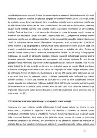 penală obligă instanţa supremă, înainte de a trece la judecarea cererii, să obţină anumite informaţii,
necesare soluţionării acesteia. Se prevede obligaţia preşedintelui Înaltei Curţi de Casaţie şi Justiţie
de a solicita, pentru lămurirea instanţei, de la preşedintele instanţei ierarhic superioare celei la care
se află cauza a cărei strămutare se cere, comunicându-i, totodată, termenul fixat pentru judecarea
cauzei. Când instanţa supremă este instanţa ierarhic superioară, informaţiile se cer Ministrului
Justiţiei. Dacă se introduce o nouă cerere de stămutare cu privire la aceeaşi cauză, cererea de
informaţii este facultativă ( art.57 lain.ultim ). Potrivit art.58 alin.(1), preşedintele instanţei ierarhic
superioare celei la care se află cauza ia măsuri pentru încunoştiinţarea părţilor despre introducerea
cererii de strămutare, despre termenul fixat pentru soluţionarea cererii, cu menţiunea că părţile pot
trimite memorii şi se pot prezenta la termenul fixat pentru soluţionarea cererii. Dacă în cază sunt
arestaţi, preşedintele completului are obligaţia să desemneze un apărător din oficiu. Şedinţa de
judecată în care se soluţionează cererea de stămutare este secretă ( art.59 alin.1). Când părţile se
înfăţişează, se asculă şi concluziile acestora. Instanţa supremă soluţionează cererea printr-o
încheiere, prin care dispune admiterea sau respingerea, fără arătarea motivelor. În cazul în care
găseşte cererea întemeiată, dispune strămutarea judecării cauzei, hotărând, totodată, în ce măsură
actele îndeplinite în faţa instanţei de la care s-a strămutat cauza se menţin. Dacă s-a dispus
admiterea, instanţa pe rolul căreia se află cauza va fi înştiinţată de îndată despre admiterea cererii
de strămutare. Potrivit art.60 alin.(4), dacă instanţa la care se află cauza a cărei strămutare se cere
a procedat între timp la judecarea cauzei, hotărârea pronunţată este desfiinţată prin efectul
admiterii acesteia. În acest caz, cererea de stămutare nu a avut ca efect suspendarea judecării
cauzei, aceasta fiind soluţionată, hotărârea judecării fiind definitivă la momentul admiterii cererii.
Strămutarea cauzei nu poate fi cerută din nou, afară de cazul când noua cerere se întemeiază pe
împrejurări necunoscute Înaltei Curţi de Casaţie şi Justiţie la soluţionarea cererii anterioare sau ivit
după aceea ( art.61 ).



100) Structura hotărârilor judecătoreşti pronunţate în prima instanţă.

Hotararea prin care instanta penala solutioneaza fondul cauzei trebuie sa contina o parte
introductiva, o expunere si dispozitivul. Cand s-a redactat o incheiere de sedinta, partea
introductiva se limiteaza numai la urmatoarele mentiuni: denumirea instantei care a judecat cauza,
data pronuntarii hotararii, locul unde a fost judecata cauza, precum si numele si prenumele
membrilor completului d6 judecata, ale procurorului si ale grefierului, facandu-se mentiune ca
celelalte date au fost trecute in incheierea de sedinta. In hotararile instantelor militare trebuie sa se


                                                                                             198
 