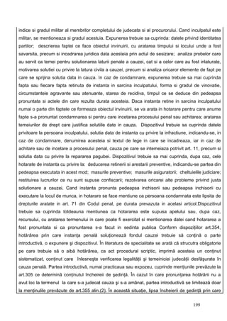 indice si gradul militar al membrilor completului de judecata si al procurorului. Cand inculpatul este
militar, se mentioneaza si gradul acestuia. Expunerea trebuie sa cuprinda: datele privind identitatea
partilor; descrierea faptei ce face obiectul invinuirii, cu aratarea timpului si locului unde a fost
savarsita, precum si incadrarea juridica data acesteia prin actul de sesizare; analiza probelor care
au servit ca temei pentru solutionarea laturii penale a cauzei, cat si a celor care au fost inlaturate,
motivarea solutiei cu privire la latura civila a cauzei, precum si analiza oricaror elemente de fapt pe
care se sprijina solutia data in cauza. In caz de condamnare, expunerea trebuie sa mai cuprinda
fapta sau fiecare fapta retinuta de instanta in sarcina inculpatului, forma si gradul de vinovatie,
circumstantele agravante sau atenuante, starea de recidiva, timpul ce se deduce din pedeapsa
pronuntata si actele din care rezulta durata acesteia. Daca instanta retine in sarcina inculpatului
numai o parte din faptele ce formeaza obiectul invinuirii, se va arata in hotarare pentru care anume
fapte s-a pronuntat condamnarea si pentru care incetarea procesului penal sau achitarea; aratarea
temeiurilor de drept care justifica solutiile date in cauza. Dispozitivul trebuie sa cuprinda datele
privitoare la persoana inculpatului, solutia data de instanta cu privire la infractiune, indicandu-se, in
caz de condamnare, denumirea acesteia si textul de lege in care se incadreaza, iar in caz de
achitare sau de incetare a procesului penal, cauza pe care se intemeiaza potrivit art. 11, precum si
solutia data cu privire la repararea pagubei. Dispozitivul trebuie sa mai cuprinda, dupa caz, cele
hotarate de instanta cu privire la: deducerea retinerii si arestarii preventive, indicandu-se partea din
pedeapsa executata in acest mod; masurile preventive; masurile asiguratorii; cheltuielile judiciare;
restituirea lucrurilor ce nu sunt supuse confiscarii; rezolvarea oricarei alte probleme privind justa
solutionare a cauzei. Cand instanta pronunta pedeapsa inchisorii sau pedeapsa inchisorii cu
executare la locul de munca, in hotarare se face mentiune ca persoana condamnata este lipsita de
drepturile aratate in art. 71 din Codul penal, pe durata prevazuta in acelasi articol.Dispozitivul
trebuie sa cuprinda totdeauna mentiunea ca hotararea este supusa apelului sau, dupa caz,
recursului, cu aratarea termenului in care poate fi exercitat si mentionarea datei cand hotararea a
fost pronuntata si ca pronuntarea s-a facut in sedinta publica Conform dispoziţiilor art.354,
hotărârea prin care instanţa penală soluţionează fondul cauzei trebuie să conţină o parte
introductivă, o expunere şi dispozitivul. În literatura de specialitate se arată că strucutra obligatorie
pe care trebuie să o aibă hotărârea, ca act procedural scriptic, imprimă acesteia un conţinut
sistematizat, conţinut care înlesneşte verificarea legalităţii şi temeiniciei judecăţii desfăşurate în
cauza penală. Partea introductivă, numai practicaua sau expozeu, cuprinde menţiunile prevăzute la
art.305 ce determină conţinutul încheireii de şedinţă. În cazul în care pronunţarea hotărârii nu a
avut loc la termenul la care s-a judecat cauza şi s-a amânat, partea introductivă se limitează doar
la menţinulile prevăzute de art.355 alin.(2). În această situaţie, lipsa încheierii de şedinţă prin care


                                                                                          199
 