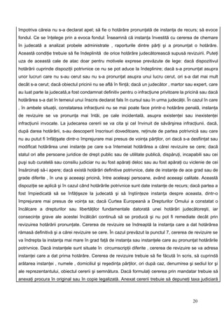 împotriva căreia nu s-a declarat apel; să fie o hotărâre pronunţată de instanţa de recurs; să evoce
fondul. Ce se înţelege prin a evoca fondul: Înseamnă că instanţa învestită cu cererea de chemare
în judecată a analizat probele administrate , raporturile dintre părţi şi a pronunţat o hotărâre.
Această condiţie trebuie să fie îndeplinită de orice hotărâre judecătorească supusă revizuirii. Puteţi
uza de această cale de atac doar pentru motivele exprese prevăzute de lege: dacă dispozitivul
hotărârii cuprinde dispoziţii potrivnice ce nu se pot aduce la îndeplinire; dacă s-a pronunţat asupra
unor lucruri care nu s-au cerut sau nu s-a pronunţat asupra unui lucru cerut, ori s-a dat mai mult
decât s-a cerut; dacă obiectul pricinii nu se află în fiinţă; dacă un judecător , martor sau expert, care
au luat parte la judecată,a fost condamnat definitiv pentru o infracţiune privitoare la pricină sau dacă
hotărârea s-a dat în temeiul unui înscris declarat fals în cursul sau în urma judecăţii. În cazul în care
, în ambele situaţii, constatarea infracţiunii nu se mai poate face printr-o hotărâre penală, instanţa
de revizuire se va pronunţa mai întâi, pe cale incidentală, asupra existenţei sau inexistenţei
infracţiunii invocate. La judecarea cererii se va cita şi cel învinuit de săvârşirea infracţiunii. dacă,
după darea hotărârii, s-au descoperit înscrisuri doveditoare, reţinute de partea potrivnică sau care
nu au putut fi înfăţişate dintr-o împrejurare mai presus de voinţa părţilor, ori dacă s-a desfiinţat sau
modificat hotărârea unei instanţe pe care s-a întemeiat hotărârea a cărei revizuire se cere; dacă
statul ori alte persoane juridice de drept public sau de utilitate publică, dispăruţi, incapabili sau cei
puşi sub curatelă sau consiliu judiciar nu au fost apăraţi deloc sau au fost apăraţi cu viclenie de cei
însărcinaţi să-i apere; dacă există hotărâri definitive potrivnice, date de instanţe de ace grad sau de
grade diferite , în una şi aceeaşi pricină, între aceleaşi persoane, având aceeaşi calitate. Această
dispoziţie se aplică şi în cazul când hotărârile potrivnice sunt date instanţe de recurs; dacă partea a
fost împiedicată să se înfăţişeze la judecată şi să înştiinţeze instanţa despre aceasta, dintr-o
împrejurare mai presus de voinţa sa; dacă Curtea Europeană a Drepturilor Omului a constatat o
încălcare a drepturilor sau libertăţilor fundamentale datorată unei hotărâri judecătoreşti, iar
consecinţe grave ale acestei încălcări continuă să se producă şi nu pot fi remediate decât prin
revizuirea hotărârii pronunţate. Cererea de revizuire se îndreaptă la instanţa care a dat hotărârea
rămasă definitivă şi a cărei revizuire se cere. În cazul prevăzut la punctul 7, cererea de revizuire se
va îndrepta la instanţa mai mare în grad faţă de instanţa sau instanţele care au pronunţat hotărârile
potrivnice. Dacă instanţele sunt situate în circumscripţii diferite , cererea de revizuire se va adresa
instanţei care a dat prima hotărâre. Cererea de revizuire trebuie să fie făcută în scris, să cuprindă
arătarea instanţei , numele , domiciliul şi reşedinţa părţilor, ori după caz, denumirea şi sediul lor şi
ale reprezentantului, obiectul cererii şi semnătura. Dacă formulaţi cererea prin mandatar trebuie să
anexaţi procura în original sau în copie legalizată. Anexat cererii trebuie să depuneţi taxa judiciară



                                                                                           20
 