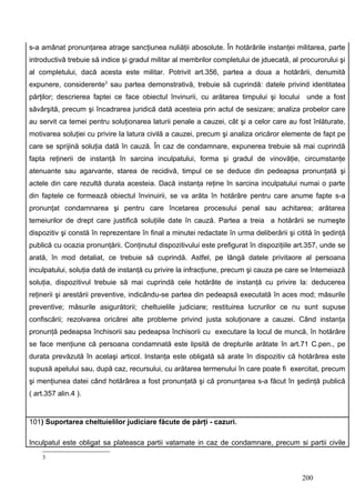 s-a amânat pronunţarea atrage sancţiunea nuliăţii abosolute. În hotărârile instanţei militarea, parte
introductivă trebuie să indice şi gradul militar al membrilor completului de jduecată, al procurorului şi
al completului, dacă acesta este militar. Potrivit art.356, partea a doua a hotărârii, denumită
expunere, considerente3 sau partea demonstrativă, trebuie să cuprindă: datele privind identitatea
părţilor; descrierea faptei ce face obiectul învinurii, cu arătarea timpului şi locului unde a fost
săvârşită, precum şi încadrarea juridică dată acesteia prin actul de sesizare; analiza probelor care
au servit ca temei pentru soluţionarea laturii penale a cauzei, cât şi a celor care au fost înlăturate,
motivarea soluţiei cu privire la latura civilă a cauzei, precum şi analiza oricăror elemente de fapt pe
care se sprijină soluţia dată în cauză. În caz de condamnare, expunerea trebuie să mai cuprindă
fapta reţinerii de instanţă în sarcina inculpatului, forma şi gradul de vinovăţie, circumstanţe
atenuante sau agarvante, starea de recidivă, timpul ce se deduce din pedeapsa pronunţată şi
actele din care rezultă durata acesteia. Dacă instanţa reţine în sarcina inculpatului numai o parte
din faptele ce formează obiectul învinuirii, se va arăta în hotărâre pentru care anume fapte s-a
pronunţat condamnarea şi pentru care încetarea procesului penal sau achitarea; arătarea
temeiurilor de drept care justifică soluţiile date în cauză. Partea a treia a hotărârii se numeşte
dispozitiv şi constă în reprezentare în final a minutei redactate în urma deliberării şi citită în şedinţă
publică cu ocazia pronunţării. Conţinutul dispozitivului este prefigurat în dispoziţiile art.357, unde se
arată, în mod detaliat, ce trebuie să cuprindă. Astfel, pe lângă datele privitaore al persoana
inculpatului, soluţia dată de instanţă cu privire la infracţiune, precum şi cauza pe care se întemeiază
soluţia, dispozitivul trebuie să mai cuprindă cele hotărâte de instanţă cu privire la: deducerea
reţinerii şi arestării preventive, indicându-se partea din pedeapsă executată în aces mod; măsurile
preventive; măsurile asigurătorii; cheltuielile judiciare; restituirea lucrurilor ce nu sunt supuse
confiscării; rezolvarea oricărei alte probleme privind justa soluţionare a cauzei. Când instanţa
pronunţă pedeapsa închisorii sau pedeapsa închisorii cu executare la locul de muncă, în hotărâre
se face menţiune că persoana condamnată este lipsită de drepturile arătate în art.71 C.pen., pe
durata prevăzută în acelaşi articol. Instanţa este obligată să arate în dispozitiv că hotărârea este
supusă apelului sau, după caz, recursului, cu arătarea termenului în care poate fi exercitat, precum
şi menţiunea datei când hotărârea a fost pronunţată şi că pronunţarea s-a făcut în şedinţă publică
( art.357 alin.4 ).


101) Suportarea cheltuielilor judiciare făcute de părţi - cazuri.

Inculpatul este obligat sa plateasca partii vatamate in caz de condamnare, precum si partii civile
    3


                                                                                           200
 
