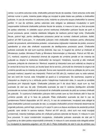 careia i s-a admis actiunea civila, cheltuielile judiciare facute de acestea. Cand actiunea civila este
admisa numai in parte, instanta poate obliga pe inculpat la plata totala sau partiala a cheltuielilor
judiciare. In caz de renuntare la actiunea civila, instanta se pronunta asupra cheltuielilor la cererea
partilor. In caz de achitare, partea vatamata este obligata sa plateasca inculpatului si partii
responsabile civilmente cheltuielile judiciare facute de acestia, in masura in care au fost provocate
de partea vatamata. In celelalte cazuri privind restituirea cheltuielilor judiciare facute de parti in
cursul procesului penal, instanta stabileste obligatia de restituire potrivit legii civile. Cheltuielile
făcute, potrivit legii, pentru desfăşurare procesului penal se numesc cheltuieli judiciare. Astfel,
potrivit art.189 C.proc.pen., în cheltuielile judiciare intră cheltuielile necesare pentru efectuarea
actelor de procedură, administrarea probelor, conservarea mijloacelor materiale de probă, onorariul
apărătorilor şi orice alte cheltuieli ocazionate de desfăşurarea procesului penal. Cheltuielile
judiciare avansate de stat sunt cuprinse distincte, dup caz, în bugetul de venituri şi cheltuieli al
Ministerului Justiţiei, Ministerul Public şi Ministerul Administraţiei şi Internelor. Potrivit art.190 alin.
(1), martorul, expertul şi interpretul chemat de organele de urmărire penală ori de instanţa de
judecată au dreptul la restituirea cheltuielilor de transport, întreţinere, locuinţă şi alte cheltuieli
necesare, prilejuite de chemare lor. Martorul, expertul şi interpretul care sunt salariaţi au dreptul şi
la venitul de la locul de muncă, pe durata lipsei de la serviciu, pricinuită de chemarea la organul de
urmărire penală sau la instanţa de judecată. Suma care reprezintă venitul se plăteşte de cel la care
lucrează martorul, expertul sau interpretul. Potrivit art.190 alin.(3), martorul care nu este salariat,
dar are venit din muncă, este îndreptăţit să apară şi o compensare. De asemenea, expertul şi
interpretul au dreptul şi la o retribuţie pentru îndeplinirea însărcinării date, în cazurile şi condiţiile
prevăzute prin dispoziţii legale. Cheltuielile judiciare pot fi de două feluri, după cum au fost
avansate de stat sau de păţi. Cheltuielile avansate de stat în vederea desfăşurării activităţii
procesuale se numesc cheltuieli de procedură iar cheltuielile avansate de părţi se numesc cheltuieli
de judecată. În cuantumul cheltuielilor judiciare intră sumele care au fost cheltuite atât în faza de
urmărire penală, cât şi în faza de judecată. Plata cheltuielilor avansate de stat în caz de
condamnare Potrivit dispoziţiilor art.191 alin.(1), în caz de condamnare, inculpatul este obligat la
plata cheltuielilor judiciare avansate de stat, cu excepţia cheltuielilor privind interpreţii desemnaţi de
organele judiciare, potrivit legii, precum şi în cazul în care s-a dispus acordarea de asistenţă juridică
gratuită, care rămân în sarcina statului. Potrivit art.191 alin.(2), când sunt mai mulţi inculpaţi
condamnaţi, instanţa hotărâşte partea din cheltuieli judiciare datorate de fiecare, în măsura în care
le-a provocat. În cazul condamnării inculpatului, cheltuielile judiciare avansate de stat pot fi
suportate şi de către partea responsabilă civilmente, în măsura în care aceasta este obligată solidar
cu inculpatul la repararea pagubei ( art.191 alin.3. Plata cheltuielilor de stat în caz de achitare sau


                                                                                             201
 