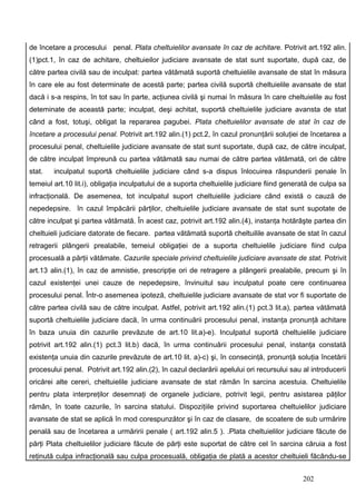 de încetare a procesului penal. Plata cheltuielilor avansate în caz de achitare. Potrivit art.192 alin.
(1)pct.1, în caz de achitare, cheltuieilor judiciare avansate de stat sunt suportate, după caz, de
către partea civilă sau de inculpat: partea vătămată suportă cheltuielile avansate de stat în măsura
în care ele au fost determinate de acestă parte; partea civilă suportă cheltuielile avansate de stat
dacă i s-a respins, în tot sau în parte, acţiunea civilă şi numai în măsura în care cheltuielile au fost
deteminate de această parte; inculpat, deşi achitat, suportă cheltuielile judiciare avansta de stat
când a fost, totuşi, obligat la repararea pagubei. Plata cheltuielilor avansate de stat în caz de
încetare a procesului penal. Potrivit art.192 alin.(1) pct.2, în cazul pronunţării soluţiei de încetarea a
procesului penal, cheltuielile judiciare avansate de stat sunt suportate, după caz, de către inculpat,
de către inculpat împreună cu partea vătămată sau numai de către partea vătămată, ori de către
stat.   inculpatul suportă cheltuielile judiciare când s-a dispus înlocuirea răspunderii penale în
temeiul art.10 lit.i), obligaţia inculpatului de a suporta cheltuielile judiciare fiind generată de culpa sa
infracţională. De asemenea, tot inculpatul suport cheltuielile judiciare când există o cauză de
nepedepsire. în cazul împăcării părţilor, cheltuielile judiciare avansate de stat sunt supotate de
către inculpat şi partea vătămată. În acest caz, potrivit art.192 alin.(4), instanţa hotărâşte partea din
cheltuieli judiciare datorate de fiecare. partea vătămată suportă cheltuilile avansate de stat în cazul
retragerii plângerii prealabile, temeiul obligaţiei de a suporta cheltuielile judiciare fiind culpa
procesuală a părţii vătămate. Cazurile speciale privind cheltuielile judiciare avansate de stat. Potrivit
art.13 alin.(1), în caz de amnistie, prescripţie ori de retragere a plângerii prealabile, precum şi în
cazul existenţei unei cauze de nepedepsire, învinuitul sau inculpatul poate cere continuarea
procesului penal. Într-o asemenea ipoteză, cheltuielile judiciare avansate de stat vor fi suportate de
către partea civilă sau de către inculpat. Astfel, potrivit art.192 alin.(1) pct.3 lit.a), partea vătămată
suportă cheltuielile judiciare dacă, în urma continuării procesului penal, instanţa pronunţă achitare
în baza unuia din cazurile prevăzute de art.10 lit.a)-e). Inculpatul suportă cheltuielile judiciare
potrivit art.192 alin.(1) pct.3 lit.b) dacă, în urma continuării procesului penal, instanţa constată
existenţa unuia din cazurile prevăzute de art.10 lit. a)-c) şi, în consecinţă, pronunţă soluţia încetării
procesului penal. Potrivit art.192 alin.(2), în cazul declarării apelului ori recursului sau al introducerii
oricărei alte cereri, cheltuielile judiciare avansate de stat rămân în sarcina acestuia. Cheltuielile
pentru plata interpreţilor desemnaţi de organele judiciare, potrivit legii, pentru asistarea păţilor
rămân, în toate cazurile, în sarcina statului. Dispoziţiile privind suportarea cheltuielilor judiciare
avansate de stat se aplică în mod corespunzător şi în caz de clasare, de scoatere de sub urmărire
penală sau de încetarea a urmăririi penale ( art.192 alin.5 ). .Plata cheltuielilor judiciare făcute de
părţi Plata cheltuielilor judiciare făcute de părţi este suportat de către cel în sarcina căruia a fost
reţinută culpa infracţională sau culpa procesuală, obligaţia de plată a acestor cheltuieli făcându-se


                                                                                             202
 