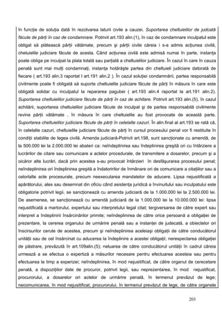 în funcţie de soluţia dată în rezolvarea laturii civile a cauzei. Suportarea cheltuielilor de judcată
făcute de părţi în caz de condamnare. Potrivit art.193 alin.(1), în caz de condamnare inculpatul este
obligat să plătească părţii vătămate, precum şi părţii civile căreia i s-a admis acţiunea civilă,
chetuielile judiciare făcute de acesta. Când acţiunea civilă este admisă numai în parte, instanţa
poate obliga pe inculpat la plata totală sau parţială a cheltuielilor judiciare. În cazul în care în cauza
penală sunt mai mulţi condamnaţi, instanţa hotărăşte partea din cheltuieli judiciare datorată de
fiecare ( art.193 alin.3 raportat l art.191 alin.2 ). În cazul soluţiei condamnării, partea responsabilă
civilmente poate fi obligată să suporte cheltuielile judiciare făcute de părţi în măsura în care este
obligată solidar cu inculpatul la repararea pagubei ( art.193 alin.4 raportat la art.191 alin.2).
Suportarea cheltuielilor judiciare făcute de părţi în caz de achitare. Potrivit art.193 alin.(5), în cazul
achitării, suportarea cheltuielilor judiciare făcute de inculpat şi de partea responsabilă civilmente
revine părţii vătămate , în măsura în care cheltuielile au fost provocate de această parte.
Suportarea cheltuielilor judiciare făcute de părţi în celelalte cazuri. În alin.final al art.193 se rată că,
în celelalte cazuri, cheltuielile judiciare făcute de părţi în cursul procesului penal vor fi restituite în
condiţii stabilite de legea civilă. Amenda judiciară-Potrivit art.198, sunt sancţionate cu amendă, de
la 500.000 lei la 2.000.000 lei abateri ca: neîndeplinirea sau îndeplinirea greşită ori cu întârziere a
lucrărilor de citare sau comunicare a actelor procedurale, de transmitere a dosarelor, precum şi a
oicăror alte lucrări, dacă prin acestea s-au provocat întârzieri în desfăşurarea procesului penal;
neîndeplinirea ori îndeplinirea greşită a îndatoririlor de înmânare ori de comunicare a citaţiilor sau a
celorlalte acte procesurale, precum neexecutarea mandatelor de aducere. Lipsa nejusitificată a
apărătorului, ales sau desemnat din oficiu când asistenţa juridică a învinuitului sau inculpatului este
obligatorie potrivit legii, se sancţionează cu amenda judiciară de la 1.000.000 lei la 2.500.000 lei.
De asemenea, se sancţionează cu amendă judiciară de la 1.000.000 lei la 10.000.000 lei: lipsa
nejusitificată a martorului, expertului sau interpretului legal citat; tergiversarea de către expert sau
interpret a îndeplinirii însărcinărilor primite; neîndeplinirea de către orice persoană a obligaţiei de
prezentare, la cererea organului de urmărire penală sau a instanţei de judecată, a obiectelor ori
înscirsurilor cerute de acestea, precum şi neîndeplinirea aceleiaşi obligaţii de către conducătorul
unităţii sau de cel însărcinat cu aducerea la îndeplinire a acestei obligaţii; nerespectarea obligaţiei
de păstrare, prevăzută în art.109alin.(5); neluarea de către conducătorul unităţii în cadrul căreia
urmează a se efectua o expertiză a măsurilor necesare pentru efectuarea acesteia sau pentru
efectuarea la timp a experizei; neîndeplinirea, în mod nejusitificat, de către organul de cerecetare
penală, a dispoziţiilor date de procuror, potrivit legii, sau neprezentarea, în mod            nejustificat,
procurorului, a dosarelor ori actelor de urmărire penală, în termenul prevăzut de lege;
necomunicarea, în mod nejusitificat, procurorului, în termenul prevăzut de lege, de către organele


                                                                                             203
 