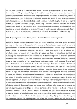 de cercetare penală, a începerii urmăririi penale, precum şi neexecutarea, de către acesta, în
termenul şi condiţiile prevăzute de lege, a dispoziţiilor scrise ale procurorului sau ale instanţei de
judecată; nerespectarea de oricare dintre părţi şi persoanele care asistă la şedinţa de judecată a
măsurilor luate de către preşedintele completului de judecată potrivit art.298. Amenzile judiciare
aplicate de procuror sau de instanţa de judecată constituie venituri la bugetul de stat şi se cuprind
distinct în bugetul Ministrului Justiţiei, potrivit legii. Aplicarea amenzii judiciare nu înlătură
răspunderea penală în cazul în care fapta constituie infracţiune. Persoana amendată poate cere
scutirea de amendă ori reducerea amenzii. Cererea de scutire sau de reducere se poate face în
termen de 10 zile de la comunicarea ordonanţei ori a încheirii de amendare ( art.199 alin.3.)


102) Supravegherea exercitată de procuror în activitatea de urmărire penală.

Procurorul, in exercitarea supravegherii respectarii legii in activitatea de urmarire penala, vegheaza
ca orice infractiune sa fie descoperita, orice infractor sa fie tras la raspundere penala si ea nici o
persoana sa nu fie urmarita penal fara sa existe indicii temeinice ca a savarsit o fapta prevazuta de
legea penala. De asemenea, procurorul vegheaza ca nici o persoana sa nu fie retinuta sau
arestata, decat in cazurile si in conditiile prevazute de lege. In exercitarea activitatii de
supraveghere, procurorul ia masurile necesare sau da dispozitii organelor de cercetare penala ca
sa ia asemenea masuri. Procurorul ia masuri si da dispozitii in scris si motivat. Procurorul poate sa
dispuna, dupa necesitate, ca intr-o cauza in care cercetarea penala trebuie efectuata de un anumit
organ de cercetare, sa fie efectuata de un alt asemenea organ. Preluarea unei cauze de catre un
organ de cercetare penala ierarhic superior se dispune de procurorul de la parchetul care exercita
supravegherea acestuia, pe baza propunerii motivate a organului de cercetare penala care preia
cauza si dupa incunostintarea procurorului care exercita supravegherea acesteia Procurorul
conduce si controleaza activitatea de cercetare penala a politiei si a altor organe si supravegheaza
ca actele de urmarire penala sa fie efectuate cu respectarea dispozitiilor legale. Organele de
cercetare penala sunt obligate sa incunostinteze de indata pe procuror despre infractiunile de care
au luat cunostinta. Procurorul poate sa asiste la efectuarea oricarui act de cercetare penala sau sa-l
efectueze personal. Procurorul poate sa ceara spre verificare orice dosar de la organul de
cercetare penala, care este obligat sa-l trimita, cu toate actele, materialele si datele privitoare la
fapte care formeaza obiectul cercetarii. Garant al respetării principiilor fundamnetale ale legalităţii
procesului penal şi al aflării adevărului este, în faza de urmărire penală, magistratul procuror care
conduce şi controlează nemijlocit activitatea de cercetare penală a poliţiei judiciare şi a altor organe
de cercetare specială şi supraveghează ca actele de urmărie penală să fie efectaute cu


                                                                                         204
 