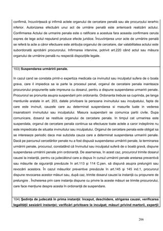 confirmă, încuviinţează şi infirmă actele organului de cercetare penală sau ale procuroului ierarhic
inferior. Autorizarea efectuării unui act de urmărie penală este anterioară realizării actului.
Confirmarea Actului de urmarire penala este o ratificare a acestuia fara aceasta confirmare ceruta
expres de lege actul neputand produce efecte juridice. Încuviinţarea unor acte de urmărire penală
se referă la acte a căror efectuare este atribuţia organului de cercetare, dar valabilitatea actului este
subordonată aprobării procurorului. Infirmarea intervine, potrivit art.220 când actul sau măsura
organului de urmărire penală nu respectă dispoziţiile legale.


103) Suspendarea urmăririi penale.

In cazul cand se constata printr-o expertiza medicala ca invinuitul sau inculpatul sufera de o boala
grava, care il impiedica sa ia parte la procesul penal, organul de cercetare penala inainteaza
procurorului propunerile sale impreuna cu dosarul, pentru a dispune suspendarea urmaririi penale.
Procurorul se pronunta asupra suspendarii prin ordonanta. Ordonanta trebuie sa cuprinda, pe langa
mentiunile aratate in art. 203, datele privitoare la persoana invinuitului sau inculpatului, fapta de
care este invinuit, cauzele care au determinat suspendarea si masurile luate in vederea
insanatosirii invinuitului sau inculpatului. Masura suspendarii se comunica partii civile. Dupa
comunicare, dosarul se restituie organului de cercetare penala. In timpul cat urmarirea este
suspendata, organul de cercetare penala continua sa efectueze toate actele a caror indeplinire nu
este impiedicata de situatia invinuitului sau inculpatului. Organul de cercetare penala este obligat sa
se intereseze periodic daca mai subzista cauza care a determinat suspendarea urmaririi penale.
Dacă pe parcursul cercetărilor penale nu a fost dispusă suspendarea urmăririi penale, la terminarea
urmăririi penale, procuroul, constatând că învinuitul sau inculpatul suferă de o boală gravă, dispune
suspendarea urmăririi penale prin ordonanţă. De asemenea, în acest caz, procurorul trimite dosarul
cauzei la instanţă, pentru ca judecătorul care a dispus în cursul urmăririi penale aretarea preventivă
sau măsurile de siguranţă prevăzute în art.113 şi 114 C.pen. să dispună asupra prelungirii sau
revocării acestora. În cazul măsurilor preventive prevăzute în art.145 şi 145 ind.1, procurorul
dispune revocarea acestor măsuri sau, după caz, trimite dosarul cauzei la instanţă cu propunere de
prelungire . Încheierea prin care instanţa dispune cu privire la aceste măsuri se trimite procurorului,
care face menţiune despre acesta în ordonanţă de suspendare.


104) Şedinţa de judecată în prima instanţă: început, deschidere, strigarea cauzei, verificarea
legalităţii sesizării instanţei; verificări privitoare la inculpat; măsuri privind martorii, experţii



                                                                                          206
 