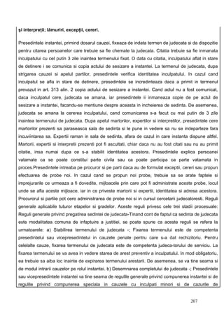 şi interpreţii; lămuriri, excepţii, cereri.

Presedintele instantei, primind dosarul cauzei, fixeaza de indata termen de judecata si da dispozitie
pentru citarea persoanelor care trebuie sa fie chemate la judecata. Citatia trebuie sa fie inmanata
inculpatului cu cel putin 3 zile inaintea termenului fixat. O data cu citatia, inculpatului aflat in stare
de detinere i se comunica si copia actului de sesizare a instantei. La termenul de judecata, dupa
strigarea cauzei si apelul partilor, presedintele verifica identitatea inculpatului. In cazul cand
inculpatul se afla in stare de detinere, presedintele se incredinteaza daca a primit in termenul
prevazut in art. 313 alin. 2 copia actului de sesizare a instantei. Cand actul nu a fost comunicat,
daca inculpatul cere, judecata se amana, iar presedintele ii inmaneaza copie de pe actul de
sesizare a instantei, facandu-se mentiune despre aceasta in incheierea de sedinta. De asemenea,
judecata se amana la cererea inculpatului, cand comunicarea s-a facut cu mai putin de 3 zile
inaintea termenului de judecata. Dupa apelul martorilor, expertilor si interpretilor, presedintele cere
martorilor prezenti sa paraseasca sala de sedinta si le pune in vedere sa nu se indeparteze fara
incuviintarea sa. Expertii raman in sala de sedinta, afara de cazul in care instanta dispune altfel.
Martorii, expertii si interpretii prezenti pot fi ascultati, chiar daca nu au fost citati sau nu au primit
citatie, insa numai dupa ce s-a stabilit identitatea acestora. Presedintele explica persoanei
vatamate ca se poate constitui parte civila sau ca poate participa ca parte vatamata in
proces.Presedintele intreaba pe procuror si pe parti daca au de formulat exceptii, cereri sau propun
efectuarea de probe noi. In cazul cand se propun noi probe, trebuie sa se arate faptele si
imprejurarile ce urmeaza a fi dovedite, mijloacele prin care pot fi administrate aceste probe, locul
unde se afla aceste mijloace, iar in ce priveste martorii si expertii, identitatea si adresa acestora.
Procurorul si partile pot cere administrarea de probe noi si in cursul cercetarii judecatoresti. Reguli
generale aplicabile tuturor etapelor si gradelor. Aceste reguli privesc cele trei stadii procesuale:
Reguli generale privind pregatirea sedintei de judecata-Tinand cont de faptul ca sedinta de judecata
este modalitatea comuna de infaptuire a justitiei, se poate spune ca aceste reguli se refera la
urmatoarele: a) Stabilirea termenului de judecata -; Fixarea termenului este de competenta
presedintelui sau vicepresedintelui in cauzele penale pentru care s-a dat rechizitoriu. Pentru
celelalte cauze, fixarea termenului de judecata este de competenta judeca-torului de serviciu. La
fixarea termenului se va avea in vedere starea de arest preventiv a inculpatului. In mod obligatoriu,
ea trebuie sa aiba loc inainte de expirarea termenului arestarii. De asemenea, se va tine seama si
de modul intrarii cauzelor pe rolul instantei. b) Desemnarea completului de judecata -; Presedintele
sau vicepresedintele instantei va tine seama de regulile generale privind compunerea instantei si de
regulile privind compunerea speciala in cauzele cu inculpati minori si de cazurile de


                                                                                           207
 