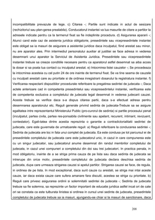 incompatibilitate prevazute de lege. c) Citarea -; Partile sunt indicate in actul de sesizare
(rechizitoriul sau plan-gerea prealabila). Conducatorul instantei va lua masurile de citare a partilor la
adresele indicate pentru ca la termenul fixat sa fie indeplinite procedura. d) Asigurarea apararii -;
Atunci cand este caz de asistenta juridica obligatorie, presedintele sau vicepresedintele instantei
este obligat sa ia masuri de asigurare a asistentei juridice daca inculpatul, fiind arestat sau minor,
nu are aparator ales. Prin intermediul personalului auxiliar al justitiei se face adresa in vederea
desemnarii unui aparator la Serviciul de Asistenta Juridica. Presedintele sau vicepresedintele
instantei trebuie sa creeze conditiile necesare pentru ca aparatorul astfel desemnat sa aiba acces
la dosar si sa poata lua contact cu inculpatul arestat. e) Intocmirea listei cauzelor -; Se procedeaza
la intocmirea acesteia cu cel putin 24 de ore inainte de termenul fixat. Se va tine seama de cauzele
cu inculpati arestati care au prioritate si de ordinea inregistrarii dosarului la registratura instantei. f)
Verificarea respectarii dispozitiilor procedurale referitoare la pregatirea sedintei de judecata -; Daca
actele anterioare cad in competenta presedintelui sau vicepresedintelui instantei, verificarea este
de competenta exclusiva a completului de judecata legal desemnat in vederea judecarii cauzei.
Acesta trebuie sa verifice daca s-a dispus citarea partii, daca s-a efectuat adresa pentru
desemnarea aparatorului etc. Reguli generale privind sedinta de judecata-Trebuie sa se asigure
egalitatea intre reprezentantul Ministerului Public (pro-curorul de sedinta) si partile procesului penal
(inculpatul, partea civila, partea res-ponsabila civilmente sau apelant, recurent, intimant, revizuent,
contestator). Egali-tatea dintre acestia reprezinta o garantie a contradictorialitatii sedintei de
judecata, care este guvernata de urmatoarele reguli: a) Reguli referitoare la conducerea sedintei -;
Sedinta de judecata are loc in fata unui complet de judecata. Ea este condusa pe tot parcursul ei de
presedintele completului de judecata care este judecatorul unic, in cazul in care compunerea este
cu un singur judecator, sau judecatorul anume desemnat din randul membrilor completului de
judecata, in cazul unei compuneri a completului din doi sau trei judecatori. In practica penala, in
mod obligatoriu, inainte de a se striga prima cauza de pe lista sau daca sedinta de judecata se
intrerupe din orice motiv, presedintele completului de judecata declara deschisa sedinta de
judecata, dupa care urmeaza strigarea cauzei si apelul partilor. Strigarea cauzei se face, de regula,
in ordinea de pe lista. In mod exceptional, daca sunt cauze cu arestati, se striga mai intai aceste
cauze, iar daca exista cauze care sufera amanare fara discutii, acestea se striga cu prioritate. b)
Reguli care privesc asigurarea ordinii si solemnitatii sedintei de judecata -; Sedinta de judecata
trebuie sa fie solemna, sa reprezinte un factor important de educatie juridica astfel incat ori de cate
ori se constata ca este tulburata linistea si ordinea in cursul unei sedinte de judecata, presedintele
completului de judecata trebuie sa ia masuri, ajungandu-se chiar si la masuri de sanctionare, daca


                                                                                             208
 