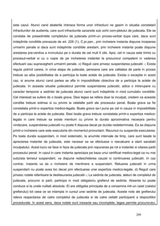 este cazul. Atunci cand abaterile imbraca forma unor infractiuni ne gasim in situatia constatarii
infractiunilor de audienta, care sunt infractiunile savarsite sub ochii com-pletului de judecata. Ele se
constata de presedintele completului de judecata printr-un proces-verbal dupa care, daca sunt
indeplinite conditiile prevazute de art. 228 (1), C.pr.pen., prin incheiere instanta dispune inceperea
urmaririi penale si daca sunt indeplinite conditiile arestarii, prin incheiere instanta poate dispune
arestarea pre-ventiva a invinuitului pe o durata de cel mult 5 zile. Apoi, cel in cauza este trimis cu
procesul-verbal si cu o copie de pe incheierea instantei la procurorul competent in vederea
efectuarii sau supravegherii urmaririi penale. c) Reguli care privesc suspendarea judecatii -; Exista
regula potrivit careia, in orice etapa de judecata, persoana care are calitatea de parte in proces
trebuie sa aiba posibilitatea de a participa la toate actele de judecata. Exista o exceptie in acest
caz, si anume atunci cand partea se afla in imposibilitate obiectiva de a participa la actele de
judecata. In aceasta situatie judecatorul permite suspendarea judecatii, adica o intrerupere cu
caracter temporar a sedintei de judecata atunci cand sunt indeplinite in mod cumulativ conditiile:
Cel interesat sa sufere de o boala grava. Desi legea se refera doar la inculpat, credem ca aceasta
conditie trebuie extinsa si cu privire la celelalte parti ale procesului penal. Boala grava sa fie
constatata printr-o expertiza medico-legala. Boala grava sa-l puna pe cel in cauza in imposibilitate
de a participa la actele de judecata. Desi boala grava trebuie constatata printr-o expertiza medico-
legala in care trebuie sa existe mentiuni cu privire la durata aproximativa necesara pentru
vindecare, suspendarea judecatii nu poate fi dispusa decat pe durata nedeterminata. Ea se dispune
printr-o incheiere care este executorie din momentul pronuntarii. Recursul nu suspenda executarea.
Pe toata durata suspendarii, in mod sistematic, la anumite intervale de timp, care sunt lasate la
aprecierea instantei de judecata, este necesar sa se efectueze o reevaluare a starii sanatatii
inculpatului. Acest lucru se face in faza de judecata prin repunerea pe rol a instantei si citarea partii
procesului penal. In cazul in care instanta apreciaza pe baza unui certificat medico-legal ca nu mai
subzista temeiul suspendarii, va dispune redeschiderea cauzei si continuarea judecatii. In caz
contrar, instanta va da o incheiere de mentinere a suspendarii. Reluarea judecatii in urma
suspendarii nu poate avea loc decat prin efectuarea unei expertize medico-legale. d) Reguli care
privesc notele referitoare la desfasurarea judecatii -; La sedinta de judecata, alaturi de completul de
judecata, procuror si parti, participa in mod obligatoriu grefierul de sedinta. Absenta lui poate
conduce si la unele nulitati absolute. El are obligatia principala de a consemna intr-un caiet (caietul
grefierului) tot ceea ce se intampla in cursul unei sedinte de judecata. Aceste note ale grefierului
releva respectarea de catre completul de judecata si de catre ceilalti participanti a dispozitiilor
procedurale. In acest sens, daca notele sunt inexacte sau incomplete, legea permite procurorului,


                                                                                          209
 