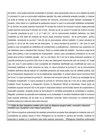de timbru. Cine poate exercita contestaţia în anulare: doar persoanele care au avut calitate de parte
în procesul în care s-a pronunţat hotărârea atacată. Nu este suficientă această condiţie, ci trebuie
să aveţi şi interes ca să promovaţi cererea de revizuire; procurorul poate declara contestaţie în
anulare, chiar dacă nu a participat la judecarea cauzei în care s-a pronunţat hotărârea contestată;
În ce termen se poate exercita revizuirea: În funcţie de motivul de revizuire invocat, legea prevede
puteţi exercita revizuirea în termen de o lună , termen ce se va socoti în funcţie de motivul invocat:
în cazurile prevăzute la pct. 1, 2, şi 7 alin (1) , de la comunicarea hotărârii definitive, iar când
hotărârile au fost date de instanţe de recurs după evocarea fondului , de la pronunţare; pentru
hotărârile prevăzute la punctul 7 alin.(2) de la pronunţarea ultimei hotărâri; în cazul prevăzut la
punctul 3, de la cel din urmă act de executare; în cazul prevăzut la punctul 4 , din ziua în care
partea a luat cunoştinţă de hotărârea de condamnare a judecătorului, martorului sau expertului ori
de hotărârea care a declarat fals înscrisul. Dacă nu există astfel de hotărâri , termenul curge de la
data când partea a luat cunoştinţă de împrejurările pentru care constatarea infracţiunii nu se mai
poate face printr-o hotărâre penală , dar nu mai târziu de 3 ani de la data producerii acestora; în
cazurile prevăzute la punctul 5,din ziua în care sau descoperit înscrisurile care se invocă, ori, după
caz, din ziua în care partea a luat cunoştinţă de hotărârea desfiinţată sau modificată pe care s-a
întemeiat hotărârea a cărei revizuire se cere; în cazul prevăzut la punctul 6, de la comunicarea
hotărârii definitive făcută statului ori celorlalte persoane de drept public sau de utilitate publică, sau
de la întoarcerea dispărutului ori de la dobândirea capacităţii; în aceste două cazuri termenul fiind
de 6 luni; în cazul prevăzut la punctul 8 , termenul de revizuire este de 15 zile şi se socoteşte de la
încetarea împiedicării; în cazul prevăzut la punctul 9, termenul este de 3 luni de la data publicării
hotărârii Curţii Europene a Drepturilor Omului în Monitorul Oficial al României. Dacă doriţi ca
hotărârea supusă revizuirii să nu fie pusă în executare trebuie să formulaţi cerere de suspendare a
executării acesteia. Această cerere se formulează în condiţiile prezentate la contestaţia în anulare.
Regulile privitoare la judecată sunt aceleaşi ca la contestaţia în anulare-Hotărârea dată în revizuire
este supusă aceloraşi căi de atac ca şi hotărârea revizuită. Dacă revizuirea s-a solicitat pentru
hotărâri potrivnice calea de atac este recursul.

13) Căile de atac împotriva actelor prin care se dispune asupra luării, revocării, înlocuirii,
încetării sau menţinerii unei măsuri preventive.

Art 140unu-impotriva ordonantei de arestare preventiva se poate face plangere la instanta care ar fi
competenta sa judece cauza in fond. Plangerea se va cerceta in camera de consiliu. Instanta va
pronunta in aceasi zi o incheiere care este supusa recursului. )Plângerea împotriva ordonanţei




                                                                                            21
 