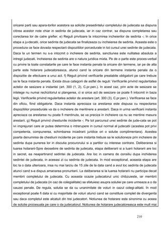 oricarei parti sau apara-torilor acestora sa solicite presedintelui completului de judecata sa dispuna
citirea acestor note chiar in sedinta de judecata, iar in caz contrar, sa dispuna completarea sau
corectarea lor de catre grefier. e) Reguli privitoare la intocmirea incheierilor de sedinta -; In orice
etapa a ju-decatii, orice sedinta de judecata se finalizeaza cu incheierea de sedinta. Aceasta este o
procedura ce face dovada respectarii dispozitiilor porcedurale in tot cursul unei sedinte de judecata.
Daca la un termen nu s-a intocmit o incheiere de sedinta, sanctiunea este nulitatea absoluta a
intregii judecati. Incheierea de sedinta are o natura juridica mixta. Pe de o parte este proces-verbal
cu privire la toate constatarile pe care le face instanta penala la oricare din termene, iar pe de alta
parte este hotarare judecatoreasca, atunci cand la oricare din termene instanta penala da o
dispozitie de efectuare a unui act. f) Reguli privind verificarile prealabile obligatorii pe care trebuie
sa le faca instanta penala. Exista doua categorii de astfel de reguli: Verificarile privind regularitatea
actelor de sesizare a instantei (art. 300 (1, 2), C.pr.pen.). In acest caz, prin acte de sesizare se
intelege nu numai rechizitoriul si plangerea, ci si orice act de sesizare ce poate fi intocmit in baza
legii. Verificarile privind regularitatea actelor de arestare (art. 300 (3), C.pr.pen.). Verificarea se face
din oficiu, fiind obligatorie. Daca instanta apreciaza ca arestarea este dispusa cu respectarea
dispozitiilor procedurale va da o incheiere de mentinere a arestarii. Daca in urma verificarii instanta
apreciaza ca arestarea nu poate fi mentinuta, se va preciza in incheiere ca nu se mentine masura
arestarii. g) Reguli privind chestiunile incidente -; Pe tot parcursul unei sedinte de jude-cata se pot
ivi imprejurari care ar putea determina o intrerupere in cursul normal al judecatii (acestea pot privi
competenta, compunerea, schimbarea incadrarii juridice ori o solutie complimentara). Acestea
poarta denumirea de chestiuni incidente pe care instanta trebuie sa le solutioneze prin incheiere de
sedinta dupa punerea lor in discutia procurorului si a partilor cu interese contrare. Deliberarea si
luarea hotararii-Spre deosebire de sedinta de judecata, etapa deliberarii si a luarii hotararii are loc
in secret, ea neapartinand sedintei de judecata. Are loc in camera de consiliu dupa inchiderea
sedintei de judecata, in aceeasi zi cu sedinta de judecata. In mod exceptional, aceasta etapa are
loc la o data ulterioara, insa nu mai tarziu de 15 zile de la data cand a avut loc sedinta de judecata
atunci cand s-a dispus amanarea pronuntarii. La deliberarea si la luarea hotararii nu participa decat
membrii completului de judecata. Cu aceasta ocazie judecatorul unic chibzuieste, iar membrii
completului de judecata (in caz de colegialitate) se sfatuiesc asupra solutiei pe care urmeaza a o da
cauzei penale. De regula, solutia se da cu unanimitate de voturi in cazul colegi-alitatii. In mod
exceptional poate fi data si cu majoritate de voturi atunci cand se constituie complet de divergenta
sau daca completul este alcatuit din trei judecatori. Notiunea de hotarare este sinonima cu aceea
de solutie procesuala pe care o da judecatorul. Notiunea de hotarare judecatoreasca este mult mai


                                                                                             210
 