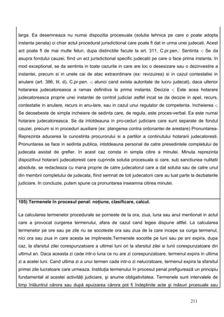 larga. Ea desemneaza nu numai dispozitia procesuala (solutia tehnica pe care o poate adopta
instanta penala) ci chiar actul procedural jurisdictional care poate fi dat in urma unei judecati. Acest
act poate fi de mai multe feluri, dupa distinctiile facute la art. 311, C.pr.pen.: Sentinta -; Se da
asupra fondului cauzei, fiind un act jurisdictional specific judecatii pe care o face prima instanta. In
mod exceptional, se da sentinta in toate cazurile in care are loc o desesizare sau o dezinvestire a
instantei, precum si in unele cai de atac extraordinare (ex: revizuirea) si in cazul contestatiei in
anulare (art. 386, lit. d), C.pr.pen. -; atunci cand exista autoritate de lucru judecat), daca ulterior
hotararea judecatoreasca a ramas definitiva la prima instanta. Decizia -; Este acea hotarare
judecatoreasca proprie unei instantei de control judiciar astfel incat se da decizie in apel, recurs,
contestatie in anulare, recurs in anu-lare, sau in cazul unui regulator de competenta. Incheierea -;
Se deosebeste de simpla incheiere de sedinta care, de regula, este proces-verbal. Ea este numai
hotarare judecatoreasca. Se da intotdeauna in pro-ceduri judiciare care sunt separate de fondul
cauzei, precum si in proceduri auxiliare (ex: plangerea contra ordonantei de arestare) Pronuntarea-
Reprezinta aducerea la cunostinta procurorului si a partilor a continutului hotararii judecatoresti.
Pronuntarea se face in sedinta publica, intotdeauna personal de catre presedintele completului de
judecata asistat de grefier. In acest caz consta in simpla citire a minutei. Minuta reprezinta
dispozitivul hotararii judecatoresti care cuprinde solutia procesuala si care, sub sanctiunea nulitatii
absolute, se redacteaza cu mana proprie de catre judecatorul care a dat solutia sau de catre unul
din membrii completului de judecata, fiind semnat de toti judecatorii care au luat parte la dezbaterile
judiciare. In concluzie, putem spune ca pronuntarea inseamna citirea minutei.



105) Termenele în procesul penal: noţiune, clasificare, calcul.

La calcularea termenelor procedurale se porneste de la ora, ziua, luna sau anul mentionat in actul
care a provocat curgerea termenului, afara de cazul cand legea dispune altfel. La calcularea
termenelor pe ore sau pe zile nu se socoteste ora sau ziua de la care incepe sa curga termenul,
nici ora sau ziua in care acesta se implineste.Termenele socotite pe luni sau pe ani expira, dupa
caz, la sfarsitul zilei corespunzatoare a ultimei luni ori la sfarsitul zilei si lunii corespunzatoare din
ultimul an. Daca aceasta zi cade intr-o luna ce nu are zi corespunzatoare, termenul expira in ultima
zi a acelei luni. Cand ultima zi a unui termen cade intr-o zi nelucratoare, termenul expira la sfarsitul
primei zile lucratoare care urmeaza. Instituţia termenului în procesul penal prefigurează un principiu
fundamental al acestei activităţi judiciare, şi anume obligativitatea. Termenele sunt intervalele de
timp înlăuntrul cărora sau după epuizarea cărora pot fi îndeplinite acte şi măsuri prcesuale sau


                                                                                           211
 