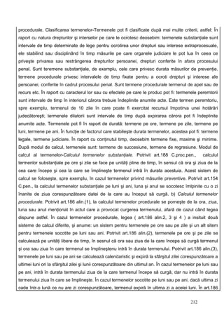 procedurale. Clasificarea termenelor-Termenele pot fi clasificate după mai multe criterii, astfel: În
raport cu natura drepturilor şi interselor pe care le ocrotesc deosebim: termenele substanţiale sunt
intervale de timp determinate de lege pentru ocrotirea unor drepturi sau interese extraprocesuale,
ele stabilind sau disciplinând în timp măsurile pe care organele judiciare le pot lua în ceea ce
priveşte privarea sau restrângerea drepturilor persoanei, drepturi conferite în afara procesului
penal. Sunt teremene substanţiale, de exemplu, cele care privesc durata măsurilor de prevenţie.
termene procedurale privesc intervalele de timp fixate pentru a ocroti drepturi şi interese ale
persoanei, conferite în cadrul procesului penal. Sunt termene procedurale termenul de apel sau de
recurs etc. În raport cu caracterul lor sau cu efectele pe care le produc pot fi: termenele peremtorii
sunt intervale de timp în interiorul cărora trebuie îndeplinite anumite acte. Este termen peremtoriu,
spre exemplu, termenul de 10 zile în care poate fi exercitat recursul împotirva unei hotărâri
judecătoreşti; termenele dilatorii sunt intervale de timp după expirarea cărora pot fi îndeplinite
anumite acte. Termenele pot fi în raport de durată: termene pe ore, termene pe zile, termene pe
luni, termene pe ani. În funcţie de factorul care stabileşte durata termenelor, acestea pot fi: termene
legale, termene judiciare. În raport cu conţinutul timp, deosebim termene fixe, maxime şi minime.
După modul de calcul, termenele sunt: termene de succesiune, termene de regresiune. Modul de
calcul al termenelor-Calculul termenelor substanţiale. Potrivit art.188 C.proc.pen.,               calculul
termenlor substanţiale pe ore şi zile se face pe unităţi pline de timp, în sensul că ora şi ziua de la
cea care începe şi cea la care se împlineşte termenul intră în durata acestuia. Acest sistem de
calcul se foloseşte, spre exemplu, în cazul termenelor privind măsurile preventive. Potrivit art.154
C.pen., la calculul termenelor substanţiale pe luni şi ani, luna şi anul se socotesc îmlpinite cu o zi
înanite de ziua corespunzătoare datei de la care au început să curgă. b) Calculul termenelor
procedurale. Potrivit art.186 alin.(1), la calculul termenelor prcedurale se porneşte de la ora, ziua,
luna sau anul menţionat în actul care a provocat curgerea termenului, afară de cazul când legea
dispune astfel. În cazul termenelor procedurale, legea ( art.186 alin.2, 3 şi 4 ) a insituit două
sisteme de calcul diferite, şi anume: un sistem pentru termenele pe ore sau pe zile şi un alt sitem
pentru termenele socotite pe luni sau ani. Potrivit art.186 alin.(2), termenele pe ore şi pe zile se
calculează pe unităţi libere de timp, în sesnul că ora sau ziua de la care începe să curgă termenul
şi ora sau ziua în care termenul se împlineştenu intră în durata termenului. Potrivit art.186 alin.(3),
termenele pe luni sau pe ani se calculează calendaristic şi expiră la sfârşitul zilei corespunzătoare a
ultimei luni ori la sfârşitul zilei şi lunii corespunzătoare din ultimul an. În cazul termenelor pe luni sau
pe ani, intră în durata termenului ziua de la care termenul începe să curgă, dar nu intră în durata
termenului ziua în care se împlineşte. În cazul termenelor socotite pe luni sau pe ani, dacă ultima zi
cade într-o lună ce nu are zi corespunzătoare, termenul expiră în ultima zi a acelei luni. În art.186


                                                                                             212
 