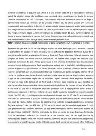 alin.final se arată că, în cazul în care ultima zi a unui termen cade într-o zi nelucrătoare, termenul
expiră la sfârşitul primei zile lucrătoare care urmează. Acte considerate ca făcute în termen-
Conform dispoziţiilor art.187 C.porc.pen., actul depus înlăuntrul termenului prevăzut de lege la
administraţia locului de deţinere ori la unitatea militară sau la oficiul poştal prin scrisoare
recomandată este considerat în termen. În aceste situaţii, dovada depunerii actului este efectuată
prin înregistrarea sau atestatrea înscirsă de către administraţia locului de deţinere pe actul depus
sau recipisa oficiului poştal. Actele procurorului, cu excepţia căilor de atac, sunt considerate ca
făcute în termen dacă data la care au fost trecute în registru de ieşire al unităţii de procuratură este
înlăuntrul termenului cerut de lege pentru efectuarea respectivelor acte.
106) Termenul de apel: concept; moment de la care curge termenul; repunerea în termen.

Termenul de apel este de 10 zile, daca legea nu dispune altfel. Pentru procuror, termenul curge de
la pronuntare. In cauzele in care procurorul nu a participat la dezbateri, termenul curge de la
inregistrarea la parchet a adresei de trimitere a dosarului. Dupa redactarea hotararii, instanta este
obligata sa trimita de indata dosarul procurorului, iar acesta este obligat sa-l restituie dupa
expirarea termenului de apel. Pentru partea care a fost prezenta la dezbateri sau la pronuntare,
termenul curge de la pronuntare. Pentru partile care au lipsit atat la dezbateri, cat si la pronuntare,
precum si pentru inculpatul detinut ori pentru inculpatul militar in termen, militar cu termen redus,
rezervist concentrat, elev al unei institutii militare de invatamant, ori pentru inculpatul internat intr-un
centru de reeducare sau intr-un institut medical-educativ, care au lipsit de la pronuntare, termenul
curge de la comunicarea copiei de pe dispozitiv. Apelul declarat dupa expirarea termenului
prevazut de lege este considerat ca fiind facut in termen, daca instanta de apel constata ca
intarzierea a fost determinata de o cauza temeinica de impiedicare, iar cererea de apel a fost facuta
in cel mult 10 zile de la inceperea executarii pedepsei sau a despagubirilor civile. Pana la
solutionarea repunerii in termen, instanta de apel poate suspenda executarea hotararii atacate.
Legea ( art.363 alin.1 ) stabileşte că termenul general de apel este de 10 zile. În anumite situaţii,
realizarea cu obiectivitate a scopului procesului penal impune exercitarea apelului într-un termen
mai scurt de 10 zile. Astfel, termenul de apel împotriva instanţei în cazul judecării unor infracţiuni
flagrante este de 3 zile1 ( art.477 alin.1 ). Sub aspectul naturii sale, termenul de apel poate fi, după
caz, peremptoriu sau dilatoriu. Termenul de apel este peremptoriu întrucât exercitarea acestei căi
de atac trebuie realizat în interiorul intervalului de timp prevăzute de lege. Expirarea termenului
duce la decăderea titularului din dreptul de a mai exercita apel, iar un apel introdus cu
nerespectarea acestor limite va fi respins ca tardiv. Termenul de apel este dilatoriu întrucât punerea
în executare a hotărârii penale poate fi făcută numai după expirarea termenului, când hotărârea


                                                                                             213
 
