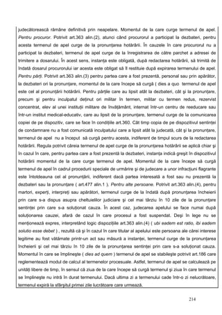 judecătorească rămâne definitivă prin neapelare. Momentul de la care curge termenul de apel.
Pentru procuror. Potrivit art.363 alin.(2), atunci când procurorul a participat la dezbateri, pentru
acesta termenul de apel curge de la pronunţarea hotărârii. În cauzele în care procurorul nu a
participat la dezbateri, termenul de apel curge de la înregistrarea de către parchet a adresei de
trimitere a dosarului. În acest sens, instanţa este obligată, după redactarea hotărârii, să trimită de
îndată dosarul procurorului iar acesta este obligat să îl restituie după expirarea termenului de apel.
Pentru părţi. Potrivit art.363 alin.(3) pentru partea care a fost prezentă, personal sau prin apărător,
la dezbateri ori la pronunţare, momentul de la care începe să curgă ( dies a quo termenul de apel
este cel al pronunţării hotărârii. Pentru părţile care au lipsit atât la dezbateri, cât şi la pronunţare,
precum şi pentru inculpatul deţinut ori militar în termen, militar cu termen redus, rezervist
concentrat, elev al unei instituţii militare de învăţământ, internat într-un centru de reeducare sau
într-un institut medical-educativ, care au lipsit de la pronunţare, termenul curge de la comunicarea
copiei de pe dispozitiv, care se face în condiţiile art.360. Cât timp copia de pe dispozitivul sentinţei
de condamnare nu a fost comunicată inculpatului care a lipsit atât la judecată, cât şi la pronunţare,
termenul de apel nu a început să curgă pentru acesta, indiferent de timpul scurs de la redactarea
hotărârii. Regula potrivit căreia termenul de apel curge de la pronunţarea hotărârii se aplică chiar şi
în cazul în care, pentru partea care a fost prezentă la dezbateri, instanţa indică greşit în dispozitivul
hotărârii momentul de la care curge termenul de apel. Momentul de la care începe să curgă
termenul de apel în cadrul procedurii speciale de urmărire şi de judecare a unor infracţiuni flagrante
este întotdeauna cel al pronunţării, indiferent dacă partea interesată a fost sau nu prezentă la
dezbateri sau la pronunţare ( art.477 alin.1 ). Pentru alte persoane. Potrivit art.363 alin.(4), pentru
martori, experţi, interpreţi sau apărători, termenul curge de la îndată după pronunţarea încheierii
prin care s-a dispus asupra cheltuielilor judiciare şi cel mai târziu în 10 zile de la pronunţare
sentinţei prin care s-a soluţionat cauza. În acest caz, judecarea apelului se face numai după
soluţionarea cauzei, afară de cazul în care procesul a fost suspendat. Deşi în lege nu se
menţionează expres, interpretând logic dispoziţiile art.363 alin.(4) ( ubi eadem est ratio, ibi eadem
solutio esse debet ) , rezultă că şi în cazul în care titular al apelului este persoana ale cărei interese
legitime au fost vătămate printr-un act sau măsură a instanţei, termenul curge de la pronunţarea
încheierii şi cel mai târziu în 10 zile de la pronunţarea sentinţei prin care s-a soluţionat cauza.
Momentul în care se împlineşte ( dies ad quem ) termenul de apel se stabileşte potrivit art.186 care
reglementează modul de calcul al termenelor procesuale. Astfel, termenul de apel se calculează pe
unităţi libere de timp, în sensul că ziua de la care începe să curgă termenul şi ziua în care termenul
se împlineşte nu intră în durat termenului. Dacă ultima zi a termenului cade într-o zi nelucrătoare,
termenul expiră la sfârşitul primei zile lucrătoare care urmează.


                                                                                           214
 