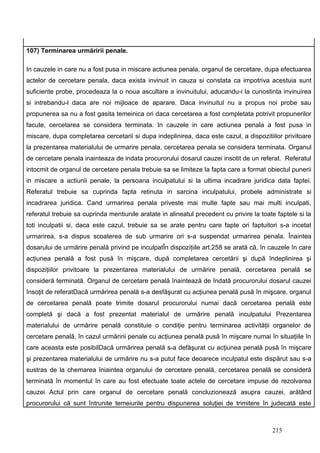 107) Terminarea urmăririi penale.

In cauzele in care nu a fost pusa in miscare actiunea penala, organul de cercetare, dupa efectuarea
actelor de cercetare penala, daca exista invinuit in cauza si constata ca impotriva acestuia sunt
suficiente probe, procedeaza la o noua ascultare a invinuitului, aducandu-i la cunostinta invinuirea
si intrebandu-l daca are noi mijloace de aparare. Daca invinuitul nu a propus noi probe sau
propunerea sa nu a fost gasita temeinica ori daca cercetarea a fost completata potrivit propunerilor
facute, cercetarea se considera terminata. In cauzele in care actiunea penala a fost pusa in
miscare, dupa completarea cercetarii si dupa indeplinirea, daca este cazul, a dispozitiilor privitoare
la prezentarea materialului de urmarire penala, cercetarea penala se considera terminata. Organul
de cercetare penala inainteaza de indata procurorului dosarul cauzei insotit de un referat. Referatul
intocmit de organul de cercetare penala trebuie sa se limiteze la fapta care a format obiectul punerii
in miscare a actiunii penale, la persoana inculpatului si la ultima incadrare juridica data faptei.
Referatul trebuie sa cuprinda fapta retinuta in sarcina inculpatului, probele administrate si
incadrarea juridica. Cand urmarirea penala priveste mai multe fapte sau mai multi inculpati,
referatul trebuie sa cuprinda mentiunile aratate in alineatul precedent cu privire la toate faptele si la
toti inculpatii si, daca este cazul, trebuie sa se arate pentru care fapte ori faptuitori s-a incetat
urmarirea, s-a dispus scoaterea de sub urmarire ori s-a suspendat urmarirea penala. Înaintea
dosarului de urmărire penală privind pe inculpatÎn dispoziţiile art.258 se arată că, în cauzele în care
acţiunea penală a fost pusă în mişcare, după completarea cercetării şi după îndeplinirea şi
dispoziţiilor privitoare la prezentarea materialului de urmărire penală, cercetarea penală se
consideră terminată. Organul de cercetare penală înaintează de îndată procurorului dosarul cauzei
însoţit de referatDacă urmărirea penală s-a desfăşurat cu acţiunea penală pusă în mişcare, organul
de cercetarea penală poate trimite dosarul procurorului numai dacă cercetarea penală este
completă şi dacă a fost prezentat materialul de urmărire penală inculpatului Prezentarea
materialului de urmărire penală constituie o condiţie pentru terminarea activităţii organelor de
cercetare penală, în cazul urmăririi penale cu acţiunea penală pusă în mişcare numai în situaţiile în
care aceasta este posibilDacă urmărirea penală s-a defăşurat cu acţiunea penală pusă în mişcare
şi prezentarea materialului de urmărire nu s-a putut face deoarece inculpatul este dispărut sau s-a
sustras de la chemarea îniaintea organului de cercetare penală, cercetarea penală se consideră
terminată în momentul în care au fost efectuate toate actele de cercetare impuse de rezolvarea
cauzei Actul prin care organul de cercetare penală concluzionează asupra cauzei, arătând
procurorului că sunt întrunite temeiurile pentru dispunerea soluţiei de trimitere în judecată este



                                                                                          215
 