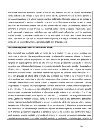referatul de termniare a urmăririi penale. Potrivit art.259, referatul întocmit de organul de cercetare
penală trebuie să se limiteze la fapta care a format obiectul punerii în mişcare a acţiunii penale, la
persoana inculpatului şi la ultima încadrare juridică dată faptei. Referatul trebuie să se limiteze la
ceea ce s-a reţinut în sarcina inculpatului cu ocazia punerii în mişcare a acţiuni penale. În referat
trebuie să se menţionze probele care au fost administrate în cauză. De asemenea, referatul de
terminare a urmăririi penale trebuie să cuprinsă datele privind persoana inculpatului. Când
urmărirea penală priveşte mai multe fapte sau mai mulţi inculpaţi, referatul va cuprinde menţiunile
indicate anterior cu privire la toate faptele şi la toţi învinuiţii şi, dacă este cazul, trebuie să se arate
pentru care fapte ori făptuitori s-a încetat urmărirea penală, s-a dispus scoaterea de sub urmărire
penală ori s-a suspendat urmăriea penală ( art.259 alin. 3 C.proc.pen.)

108) Urmărirea penală în cazul infractorilor minori.

Cand invinuitul sau inculpatul este un minor ce nu a implinit 16 ani, la orice ascultare sau
confruntare a minorului, daca organul de urmarire penala considera necesar, citeaza pe delegatul
autoritatii tutelare, precum si pe parinti, iar cand este cazul, pe tutore, curator sau persoana in
ingrijirea ori supravegherea careia se afla minorul. Citarea persoanelor prevazute in alineatul
precedent este obligatorie la efectuarea prezentarii materialului de urmarire penala. In cauzele cu
infractori minori, organul de urmarire penala sau instanta de judecata are obligatia sa dispuna
efectuarea anchetei sociale. Persoanele chemate la organul de urmărire penală-Articolul 481 C.
proc. pen. prevede că, atunci când învinuitul sau inculpatul este minor şi nu a împlinit 16 ani, la
orice ascultare sau confruntare a minorului , dacă organul de urmărire penală consideră necesar,
citează pe delegatul autorităţii tutelare, precum şi pe părinţi, iar când este cazul, pe tutore , custode
sau persoana în îngrijirea sau supravegherea căreia se află minorul. Citarea persoanelor prevăzute
la art. 481 alin. (1) C. proc. pen. este obligatorie la prezentarea materialului de urmărire penală.
Neprezentarea persoanelor legal citate la efectuarea actelor arătate la art. 481 alin. (1) şi (2), nu
împiedică efectuarea acelor acte. Aşadar, art. 481 alin. (1) prevede că, dacă organul de urmărire
penală „consideră necesar“ citează, pentru a fi prezenţi la audiere sau confruntare, persoanele
indicate (reprezentantul autorităţii tutelare, precum şi părinţii, iar când este cazul, pe tutore, custode
sau persoana în îngrijirea sau supravegherea căreia se află minorul). Chemarea acestor persoane
este facultativă, cel care hotăreşte citarea fiind organul de urmărire penală. Raţiunea pentru care
pot fi chemate persoanele respective o constituie faptul că la ascultare sau confruntare trebuie
creat un cadru propice efectuării unor declaraţii sincere; or, prezenţa persoanelor respective poate
contribui la crearea acestui cadru. Declaraţiile învinuitului şi inculpatului constituie mijloc de probă în



                                                                                             216
 