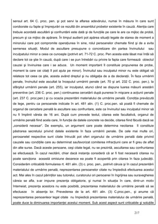 sensul art. 64 C. proc. pen. şi pot servi la aflarea adevărului, numai în măsura în care sunt
coroborate cu fapte şi împrejurări ce rezultă din ansamblul probelor existente în cauză. Atenţia care
trebuie acordată ascultării şi confruntării este dată şi de funcţiile pe care le are ca mijloc de probă,
precum şi ca mijloc de apărare. În timpul audierii pot apărea situaţii legate de starea de moment a
minorului care pot compromite operaţiunea în sine, rolul persoanelor chemate fiind şi de a evita
semenea situaţii. Modul de ascultare presupune o concretizare din partea învinuitului                 sau
inculpatului minor a ceea ce cunoaşte (potrivit art. 71-72 C. proc. Pen acesta este lăsat mai întâi să
declare tot ce ştie în cauză, după care i se pun întrebări cu privire la fapta care formează obiectul
cauzei şi învinuirea care i se aduce. Un moment important îl constituie propunerea de probe,
moment la care cei citaţi îl pot ajuta pe minor). Învinuitul sau inculpatul minor nu este obligat să
relateze tot ceea ce ştie, acesta având dreptul şi nu obligaţia de a da declaraţii. În faza urmăririi
penale, învinuitul este ascultat la începutul urmăririi penale (art. 70 şi art. 232 C. proc. pen.), la
sfârşitul urmăririi penale (art. 255), iar inculpatul, atunci când se dispune luarea măsurii arestării
preventive (art. 236 C. proc. pen.) continuarea cercetării după punerea în mişcare a acţiunii penale
(art. 237 C. proc.pen.) şi cu ocazia prezentării materialului de urmărire penală. Condiţia prevăzută
de lege, pentru ca persoanele indicate în art. 481 alin. (1) C. proc.pen. să poată fi chemate de
organul de cercetare penală la ascultare sau confruntare, este ca învinuitul sau inculpatul minor să
nu fi împlinit vârsta de 16 ani. După cum prevede textul, citarea este facultativă, organul de
urmărire penală fiind acela care, în funcţie de datele concrete va decide, citarea fiind făcută dacă se
„consideră necesar“. De exemplu, un argument care poate determina necitarea                  îl constituie
păstrarea secretului privind datele existente în faza urmăririi penale. De cele mai multe ori,
perosanelel respective sunt citate întrucât pot oferi organului de urmărire penală date privind
cauzele sau condiţiile care au determinat saufavorizat comiterea infracţiunii care ar fi greu de aflat
din alte surse. Dacă aceste persoane, ceşi citate legal, nu se prezintă, ascultarea sau confruntarea
se efectuează. În cazul necitării, chiar dacă instanţa consideră că ar fi fost necesară citarea nu
poate sancţiona această omisiune deoarece ea poate fi acoperită prin citarea în faza judecăţii.
Considerăm criticabilă formularea rt. 481 alin. (3) c. proc. pen., potrivit căruia şi în cazul prezentării
materialului de urmărire penală, neprezentarea persoanelor citate nu împiedică efectuarea acestui
act. Mai ales în cazul părinţilor sau tutorelui, curatorului ori persoanei în îngrijirea sau suravegherea
căreia se afla, s-ar impune prezenţa obligatorie, şi numai în situaţia în care, dintr-un motiv
întemeiat, prezenţa acestora nu este posibilă, prezentarea materialului de urmărire penală să se
efectueze    în absenţa lor. Prevederea de la art. 481 alin. (3) C.proc.pen., şi anume că
neprezentarea persoanleor legal citate nu împiedică prezentarea materialului de urmărire penală,
poate duce la diminuarea importanţei acestui moment. Sub acest aspect sunt criticabile şi soluţiile


                                                                                           217
 