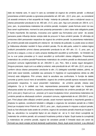 date de instanţe care, în cazul în care au constatat că organul de urmărire penală a efectuat
prezentarea urmăririi penale cu ignorarea prevederilor art. 481 alin . (2) C. proc. pen., au considerat
că această omisiune a fost acoperită de însăşi instanţa de judecată, care a soluţionat cauza cu
citarea persoanelor prevăzute la rat. 483 alin. (1) C. proc. pen. Aşa cum prevede art. 250 lit. c) C.
proc. pen., la prezentarea mateialului de urmărire penală, inculpatul poate formula cereri noi sau
face cereri suplimentare, moment la care prezenţa perosanelor c căror citare este obligatorie poate
fi foarte importantă. De exemplu, invocarea unor apărări sau formularea unor cereri de aceste
persoane poate influenţa decisiv soluţia dată de procuror în faza urmăririi penale. Or afirmaţia că
omisiunea citării persoanelor respective de organul de urmărire penală la prezentarea materialului
de urmărire penală este acoperită prin citarea lor de instanţa de judecată, nu poate avea ca obiect
şi înlăturarea efectelor necitării în faza urmăririi penale. Pe de altă parte, având în vedere logica
instituirii prevederilor privind citarea persoanelor prevăzute la art. 481 alin. (1) C. proc. pen., şi
anume de a asigura, a crea un cadru propice desfăşurării ascultării şi confruntării, ne întrebăm de
ce nu s-ar putea prevedea şi în cazul ascultării şi confruntării citarea obligatorie. Prezentarea
materialului de urmărire penală-Prezentarea materialului de urmărire penală se efectuează potrivit
procedurii comune reglementată de art. 250-254 C. pro. Pen., fără a exista reguli derogatorii.
Singura precizare, după cum s-a arătat şi anterior, este prevăzută de art. 481 alin. (2) C. proc pen.,
conform căruia citarea persoanelor prevăzute la alin. (1) (delegatul autorităţii tutelare, părinţi, iar
când este cazul tutorele, custodele sau persoana în îngrijirea ori supravegherea căreia se află
minorul) este obligatorie. Prin urmare, dacă la ascultare sau confruntare, în funcţie de datele
concrete şi pentru bunul mers al cercetărilor, organul de urmărire penală aprecia necesară citarea
persoanelor respective, în cazul prezentării materialului        de urmărire penală, citarea este
obligatorie. Ca şi în celălalt caz însă, neprezentarea persoanelor legal citate nu împiedică
efectuarea actelor de urmărire, respectiv prezentarea materialului de urmărire penală [art. 481 alin.
(3) C. proc pen.]. După cum s-a precizat, şi în cazul inculpatului minor prezentarea materialului de
urmărire penală es efectuează conform procedurii comune, reglementată de art. 250-254 C. proc.
pen. Fiind plasat către sfârşitul urmăririi penale, acset moment reprezintă o importantă garanţie a
dreptului la apărare, constituind totodată o obligaţie a organului de cercetare penală de a întâlni
direct pe inculpatul minor. Potrivit art. 250 C. proc. pen., după punerea în mişcare a acţiunii penale,
dacă au fost efectuate toate actele de urmărire, organul de cercetare penală cheamă pe inculpat în
faţa sa, aducându-i la cunoştinţă faptul că are dreptul să       să ia în mod direct cunoştinţă de
materialul de urmărire penală, să cunoască încadrarea juridică a faptei. După luarea la cunoştiinţă
a materialului de urmărire penală, organul de cercetare penală îl întreabă dacă are cereri de
formulat sau dacă voieşte să facă declaraţii suplimentare. Dacă, după acest moment s-au efectuat


                                                                                        218
 