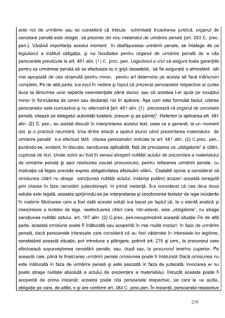 acte noi de urmărire sau se consideră că trebuie           schimbată încadrarea juridică, organul de
cercetare penală este obligat să prezinte din nou materialul de urmărire penală (art. 253 C. proc.
pen.). Văzând importanţa acestui moment în desfăşurarea urmăririi penale, se înţelege de ce
legiuitorul a instituit obligaţia, şi nu facultatea pentru organul de urmărire penală de a cita
persoanele prevăzute la art. 481 alin. (1) C. proc. pen. Legiuitorul a vrut să asigure toate garanţiile
pentru ca urmărirea penală să se efectueze cu o grijă deosebită, să fie asigurată o atmosferă cât
mai apropiată de cea obişnuită pentru minor, pentru a-l determina pe acesta să facă mărturisiri
complete. Pe de altă parte, s-a avut în vedere şi faptul că prezenţa persoanelor respective ar putea
duce la lămurirea unor aspecte neevidenţiate până atunci, sau că acestea l-ar ajuta pe inculptul
minor în formularea de cereri sau declaraţii noi în apărare. Aşa cum este formulat textul, citarea
persoanelor este cumulativă şi nu alternativă [art. 481 alin. (1) precizează că organul de cercetare
penală, citează pe delegatul autorităţii tutelare, precum şi pe părinţi]1. Referitor la aplicarea art. 481
alin. (2) C. pen., au existat discuţii în interpretarea acestui text, ceea ce a generat, la un moment
dat, şi o practică neunitară. Una dintre sitauţii a apărut atunci când prezentarea materialului de
urmărire penală s-a efectuat fără citarea persoanelor indicate la art. 481 alin. (2) C.proc. pen.,
punându-se, evident, în discuţie, sancţiunea aplicabilă, faţă de precizarea ca „obligatorie“ a citării,
cuprinsă de text. Unele opinii au fost în sensul atragerii nulităţii actului de prezentare a materialului
de urmărire penală şi apoi restituirea cauzei procurorului, pentru refacerea urmăririi penale, cu
motivaţia că legea prevede expres obligativitatea efectuării citării. Cealaltă opinie a considerat că
omisiunea citării nu atrage sancţiunea nulităţii actului, instanţa putând acoperi această neregulă
prin citarea în faza cercetării judecătoreşti, în primă instanţă. S-a considerat că cea de-a doua
soluţie este legală, aceasta sprijinindu-se pe interpretarea şi coroborarea textelor de lege incidente
în materie. Motivarea care a fost dată acestei soluţii s-a bazat pe faptul că, la o atentă analiză şi
interpretare a textelor de lege, neefectuarea citării care, într-adevăr, este „obligatorie“, nu atrage
sancţiunea nulităţii actului, art. 197 alin. (2) C.proc. pen.necuprinzând această situaţie . Pe de altă
parte, această omisiune poate fi înlăturată sau acoperită în mai multe moduri: în faza de urmărire
penală, dacă persoanele interesate care consideră că au fost vătămate în interesele lor legitime,
constatând această situaţie, pot introduce o plângere, potrivit art. 275 şi urm., la procurorul care
efectuează supravegherea cercetării penale, sau, după caz, la procurorul ierarhic cuperior. Pe
această cale, până la finalizarea urmăririi penale omisiunea poate fi înlăturată. Dacă omisiunea nu
este înlăturată în faza de urmărire penală şi este sesizată în faza de judecată, invocarea ei nu
poate atrage nulitate absolută a actului de prezentare a materialului, întrucât aceasta poate fi
acoperită de prima instanţă; aceasta poate cita persoanele respective, pe care le va audia,
obligaţie pe care, de altfel, o şi are conform art. 484 C. proc.pen. În instanţă, persoanele respective


                                                                                           219
 