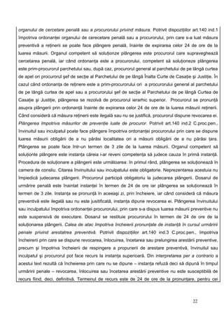 organului de cercetare penală sau a procurorului privind măsura. Potrivit dispoziţiilor art.140 ind.1
împotriva ordonanţei organului de cerecetare penală sau a procurorului, prin care s-a luat măsura
preventivă a reţinerii se poate face plângere penală, înainte de expirarea celor 24 de ore de la
luarea măsurii. Organul competent să soluţionze plângerea este procurorul care supraveghează
cercetarea penală, iar când ordonanţa este a procurorului, competent să soluţioneze plângerea
este prim-procurorul parchetului sau, după caz, procurorul general al parchetului de pe lângă curtea
de apel ori procurorul şef de secţie al Parchetului de pe lângă Înalta Curte de Casaţie şi Justiţie. În
cazul când ordonanţa de reţinere este a prim-procurorului ori a procurorului general al parchetului
de pe lângă curtea de apel sau a procurorului şef de secţie al Parchetului de pe lângă Curtea de
Casaţie şi Justiţie, plângerea se rezolvă de procurorul ierarhic superior. Procurorul se pronunţă
asupra plângerii prin ordonanţă înainte de expirarea celor 24 de ore de la luarea măsurii reţinerii.
Când consideră că măsura reţinerii este ilegală sau nu se justifică, procurorul dispune revocarea ei.
Plângerea împotriva măsurilor de prevenţie luate de procuror. Potrivit art.140 ind.2 C.proc.pen.,
învinuitul sau inculpatul poate face plângere împotriva ordonanţei procurorului prin care se dispune
luarea măsurii obligării de a nu părăsi localitatea ori a măsurii obligării de a nu părăsi ţara.
Plângerea se poate face într-un termen de 3 zile de la luarea măsurii. Organul competent să
soluţionte plângere este instanţa căreia i-ar reveni competenţa să judece cauza în primă instanţă.
Procedura de soluţionare a plângerii este următoarea: în primul rând, plângerea se soluţionează în
camera de consliu. Citarea învinuitului sau inculpatului este obligatorie. Neprezentarea acestuia nu
împiedică judecarea plângerii. Procurorul participă obligatoriu la judecarea plângerii. Dosarul de
urmărire penală este înaintat instanţei în termen de 24 de ore iar plângerea se soluţionează în
termen de 3 zile. Instanţa se pronunţă în aceeaşi zi, prin încheiere, iar când consideră că măsura
preventivă este ilegală sau nu este jusitificată, instanţa dipune revocarea ei. Plângerea învinuitului
sau inculpatului împotriva ordonanţei procurorului, prin care s-a dispus luarea măsurii preventive nu
este suspensivă de executare. Dosarul se restituie procurorului în termen de 24 de ore de la
soluţionarea plângerii. Calea de atac împotriva încheierii pronunţate de instanţă în cursul urmăririi
penale privind arestatrea preventivă. Potrivit dispoziţiilor art.140 ind.3 C.proc.pen., împotriva
încheirerii prin care se dispune revocarea, înlocuirea, încetarea sau prelungirea arestării preventive,
precum şi împotriva încheierii de respingere a propunerii de arestare preventivă, învinuitul sau
inculpatul şi procurorul pot face recurs la instanţa superioară. Din interpretarea per a contrario a
acestui text rezultă că încheierea prin care nu se dipune – instanţa refuză deci să dipună în timpul
urmăririi penale – revocarea, înlocuirea sau încetarea arestării preventive nu este susceptibilă de
recurs fiind, deci, definitivă. Termenul de recurs este de 24 de ore de la pronunţare, pentru cei



                                                                                          22
 