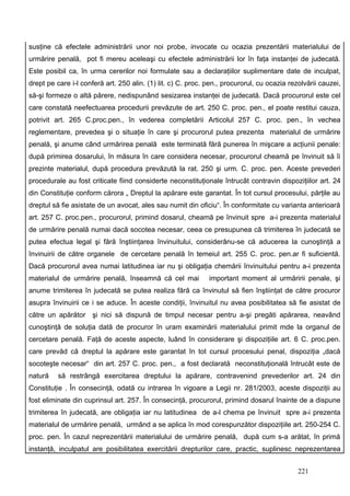 susţine că efectele administrării unor noi probe, invocate cu ocazia prezentării materialului de
urmărire penală, pot fi mereu aceleaşi cu efectele administrării lor în faţa instanţei de judecată.
Este posibil ca, în urma cererilor noi formulate sau a declaraţiilor suplimentare date de inculpat,
drept pe care i-l conferă art. 250 alin. (1) lit. c) C. proc. pen., procurorul, cu ocazia rezolvării cauzei,
să-şi formeze o altă părere, nedispunând sesizarea instanţei de judecată. Dacă procurorul este cel
care constată neefectuarea procedurii prevăzute de art. 250 C. proc. pen., el poate restitui cauza,
potrivit art. 265 C.proc.pen., în vederea completării. Articolul 257 C. proc. pen., în vechea
reglementare, prevedea şi o situaţie în care şi procurorul putea prezenta materialul de urmărire
penală, şi anume când urmărirea penală este terminată fără punerea în mişcare a acţiunii penale:
după primirea dosarului, în măsura în care considera necesar, procurorul cheamă pe învinuit să îi
prezinte materialul, după procedura prevăzută la rat. 250 şi urm. C. proc. pen. Aceste prevederi
procedurale au fost criticate fiind considerte neconstituţionale întrucât contravin dispoziţiilor art. 24
din Constituţie conform cărora „ Dreptul la apărare este garantat. În tot cursul procesului, părţile au
dreptul să fie asistate de un avocat, ales sau numit din oficiu“. În conformitate cu varianta anterioară
art. 257 C. proc.pen., procurorul, primind dosarul, cheamă pe învinuit spre a-i prezenta materialul
de urmărire penală numai dacă socotea necesar, ceea ce presupunea că trimiterea în judecată se
putea efectua legal şi fără înştiinţarea învinuitului, considerânu-se că aducerea la cunoştinţă a
învinuirii de către organele de cercetare penală în temeiul art. 255 C. proc. pen.ar fi suficientă.
Dacă procurorul avea numai latitudinea iar nu şi obligaţia chemării învinuitului pentru a-i prezenta
materialul de urmărire penală, înseamnă că cel mai            important moment al urmăririi penale, şi
anume trimiterea în judecată se putea realiza fără ca învinutul să fien înştiinţat de către procuror
asupra învinuirii ce i se aduce. În aceste condiţii, învinuitul nu avea posibilitatea să fie asistat de
către un apărător şi nici să dispună de timpul necesar pentru a-şi pregăti apărarea, neavând
cunoştinţă de soluţia dată de procuror în uram examinării materialului primit mde la organul de
cercetare penală. Faţă de aceste aspecte, luând în considerare şi dispoziţiile art. 6 C. proc.pen.
care prevăd că dreptul la apărare este garantat în tot cursul procesului penal, dispoziţia „dacă
socoteşte necesar“ din art. 257 C. proc. pen., a fost declarată neconstituţională întrucât este de
natură    să restrângă exercitarea dreptului la apărare, contravenind prevederilor art. 24 din
Constituţie . În consecinţă, odată cu intrarea în vigoare a Legii nr. 281/2003, aceste dispoziţii au
fost eliminate din cuprinsul art. 257. În consecinţă, procurorul, primind dosarul înainte de a dispune
trimiterea în judecată, are obligaţia iar nu latitudinea de a-l chema pe învinuit spre a-i prezenta
materialul de urmărire penală, urmând a se aplica în mod corespunzător dispoziţiile art. 250-254 C.
proc. pen. În cazul neprezentării materialului de urmărire penală, după cum s-a arătat, în primă
instanţă, inculpatul are posibilitatea exercitării drepturilor care, practic, suplinesc neprezentarea


                                                                                             221
 