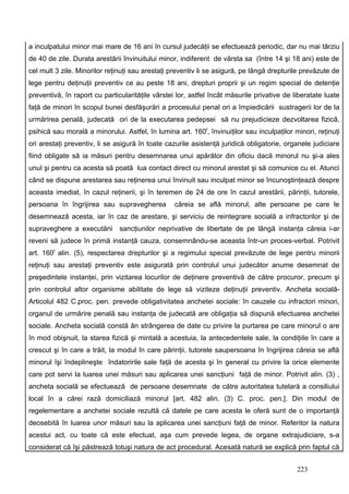 a inculpatului minor mai mare de 16 ani în cursul judecăţii se efectuează periodic, dar nu mai târziu
de 40 de zile. Durata arestării învinuitului minor, indiferent de vârsta sa (între 14 şi 18 ani) este de
cel mult 3 zile. Minorilor reţinuţi sau arestaţi preventiv li se asigură, pe lângă drepturile prevăzute de
lege pentru deţinuţii preventiv ce au peste 18 ani, drepturi proprii şi un regim special de detenţie
preventivă, în raport cu particularităţile vârstei lor, astfel încât măsurile privative de liberatate luate
faţă de minori în scopul bunei desfăşurări a procesului penal ori a împiedicării sustragerii lor de la
urmărirea penală, judecată ori de la executarea pedepsei să nu prejudicieze dezvoltarea fizică,
psihică sau morală a minorului. Astfel, în lumina art. 160f, învinuiţilor sau inculpaţilor minori, reţinuţi
ori arestaţi preventiv, li se asigură în toate cazurile asistenţă juridică obligatorie, organele judiciare
fiind obligate să ia măsuri pentru desemnarea unui apărător din oficiu dacă minorul nu şi-a ales
unul şi pentru ca acesta să poată lua contact direct cu minorul arestat şi să comunice cu el. Atunci
când se dispune arestarea sau reţinerea unui învinuit sau inculpat minor se încunoştinţează despre
aceasta imediat, în cazul reţinerii, şi în teremen de 24 de ore în cazul arestării, părinţii, tutorele,
persoana în îngrijirea sau supravegherea          căreia se află minorul, alte persoane pe care le
desemnează acesta, iar în caz de arestare, şi serviciu de reintegrare socială a infractorilor şi de
supraveghere a executării sancţiunilor neprivative de libertate de pe lângă instanţa căreia i-ar
reveni să judece în primă instanţă cauza, consemnându-se aceasta într-un proces-verbal. Potrivit
art. 160f alin. (5), respectarea drepturilor şi a regimului special prevăzute de lege pentru minorii
reţinuţi sau arestaţi preventiv este asigurată prin controlul unui judecător anume desemnat de
preşedintele instanţei, prin vizitarea locurilor de deţinere preventivă de către procuror, precum şi
prin controlul altor organisme abilitate de lege să viziteze deţinuţii preventiv. Ancheta socială-
Articolul 482 C.proc. pen. prevede obligativitatea anchetei sociale: în cauzele cu infractori minori,
organul de urmărire penală sau instanţa de judecată are obligaţia să dispună efectuarea anchetei
sociale. Ancheta socială constă ân strângerea de date cu privire la purtarea pe care minorul o are
în mod obişnuit, la starea fizică şi mintală a acestuia, la antecedentele sale, la condiţiile în care a
crescut şi în care a trăit, la modul în care părinţii, tutorele saupersoana în îngrijirea căreia se află
minorul îşi îndeplineşte îndatoririle sale faţă de acesta şi în general cu privire la orice elemente
care pot servi la luarea unei măsuri sau aplicarea unei sancţiuni faţă de minor. Potrivit alin. (3) ,
ancheta socială se efectuează de persoane desemnate de către autoritatea tutelară a consiliului
local în a cărei rază domiciliază minorul [art. 482 alin. (3) C. proc. pen.]. Din modul de
regelementare a anchetei sociale rezultă că datele pe care acesta le oferă sunt de o importanţă
deosebită în luarea unor măsuri sau la aplicarea unei sancţiuni faţă de minor. Referitor la natura
acestui act, cu toate că este efectuat, aşa cum prevede legea, de organe extrajudiciare, s-a
considerat că îşi păstrează totuşi natura de act procedural. Acesată natură se explică prin faptul că


                                                                                            223
 