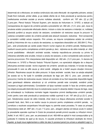desemnaţi să o efectueze, iar analiza conţinutului său este efectuată de organelle judiciare, soluţia
finală fiind motivată, printer altele, şi pe datele oferite de el. Este prevăzută şi sancţiunea pentru
neefectuarea anchetei sociale şi anume nulitatea absolută,          conform art. 197 alin. (2) şi (39
C.proc.pen. Plenul fostului Tribunal Suprem, prin decizia de îndrumare nr. 3/1972. a statuat că
nerespectarea de organul de urmărire penală a prevederilor art. 482 alin. (1) C. proc. pen. duce la
anularea actelor procedurale efectuate ulterior, inclusiv a ctului de sesizare a instanţei; or, nulitatea
absolută purtând şi asupra actului de sesizare, considerăm că restiuirea cauzei la procuror în
vederea completării actelor de urmărire penală este absoult necesară, restiutirea       fiind oonsecinţă
a constatării nulităţii actului respectiv. Prin urmare, se impune completarea actelor de urmărire
enală şi întocmirea din nou a actului de sesizarea, cu respectara disooziţiilor art. 262-264 C. Proc.
pen., acte procedurale pe carele poate întocmi numai organul de urmărire penală. Nedispunerea
restituirii cauzei pentru completarea urmăririi penale şi, deci, reţinerea sa de către instanţă, ar oferi
numai posibilitatea    efectuării anchetei sociale, instanţa neputându-se pronunţa cu privire la
refacerea celorlalte acte anulate, inclusiv a actului de sesizare, a cărui competenţă cade exclusiv în
sarcina procurorului. Prin interpretarea dată dispoziţiilor art. 482 alin. (1) C proc.pen., în decizia de
îndrumare nr. 3/1972 a Plenului fostului Tribunal Suprem, s-a apreciatcă obligaţia de a dispune
efectuarea anchetei sociale revine organelor de urmărire penală sau instanţei, în funcţie de etapa
procesuală în care se află cauza şi când există obligaţia de a hotărî asupra situaţiei minorului
infractor. Rezolvarea cauzei de către procuror, în lipsa anchetei sociale, face ca soluţia adoptată
de acesta să nu fie luată în condiţiile prevăzute de lege (art. 262 C. proc. pen. prevede că
procurorul, înainte de rezlovarea cauzei, trebuie să constate că au fost respectate dispoziţiile legale
care garantează afalarea adevărului şi că urmărirea penală este completă, existând probe
necesare şi legal administrate). Considerăm că lipsa nachetei sociale în faza de urmărire penală
(ca etapă procesuală distinctă) duce la soluţionarea cauzei în absenţa datelor impuse de lege, ceea
ce echivalează cu încălcarea normelor legale imperative privind desfăşurarea urmăririi penale,
motiv pentru care este prevăzută şi sancţiunea nulităţi cuprinsă în art. 197 alin.(2) şi (3) C. proc.
pen. Soluţionarea cauzei de către instanţă, chiar dacă s-a dispus efectuarea anchetei sociale în
această fază, deci, fără a se restitui cauza la procuror pentru cmpletarea urmăririi penale, nu
constituie o rezolvare acoperitoare întrucât legea nu permite acest procedeu. În ceea ce priveşte
interpretarea dată art. 3859 alin. (1) pct. 7 C.proc. pen., atragem atenţia că trebuie avute în vedere
şi prevederile speciale cuprinse în Codul de procedură penală privind cauzele cu infractori minori.
Astfel, în art. 493 C. proc. pen. se precizează că art. 483-489 se aplică în mod corespunzător şi la
judecata în instanţa de apel şi de recurs, în cauzele privitoare la infracţiuni săvârşite de minori.
Aşadar, şi după noua reglementare a căilor de atac în pocesul penal (ca urmare a adoptării Legii nr.


                                                                                          226
 