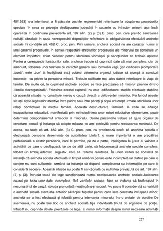 45/1993) s-a intenţionat a fi păstrate vechile reglementări referitoare la adoptarea procedurilor
speciale în ceea ce priveşte desfăşurarea judecăţii în cauzele cu infractori minori, aşa încât
operează în continuare prevederile art. 197 alin. (2) şi (3) C. proc. pen. care prevăd sancţiunea
nulităţii absolute în cazul nerespectării dispoziţiilor referitoare la obligativitatea efectuării anchetei
sociale în condiţiile art. 482 C. proc. pen. Prin urmare, ancheta socială nu are caracter numai al
unei garanţii procesuale, în sensul respectării drepturilor procesuale ale minorului ce constituie un
element importsnt, chiar necesar pentru stabilirea vinovăţiei şi sancţiunillor ce trebuie aplicate
Pentru a corespunde funcţiunilor sale, ancheta trebuie să cuprindă date cât mai complete, ciar de
amănunt, folosirea unor termeni cu caracter general sau formulări vagi, gen claificativ (comportare
„bună“, este „bun“ la învăţătură etc.) putând determina organul judiciar să ajungă la concluzii
incorecte cu privire la persoana minoră. Trebuie calificate mai ales datele referitoare la viaţa de
familie. De multe ori, în cuprinsul anchetei sociale se face precizarea că minorul provine dintr-o
„familie dezorganizată“. Folosirea acestei expresii nu este edificatoare, studiile efectuate stabilind
că această situaţie nu constituie mereu o cauză directă a delicvenţei minorilor. Pe fondul acestei
situaţii, lipsa legăturilor afective între părinţi sau între părinţi şi copii are drept urmare stablilirea unor
relaţii conflictuale în mediul familial. Această destructurare familială, la care se adaugă
incapacitatea educativă, manifestată prin neîndeplinirea unor roluri eductative elementare, poate
determina comportamentul antisocial al minorului. Datele prezentate trebuie să ajute organul de
cercetare penală şi instanţa să adopte măsura ce ami potricvită pentru reeducarea minorului. De
aceea, cu toate că art. 482 alin. (3) C. proc. pen. nu precizează decât că ancheta socială o
efectuează persoane desemnate de autoritatea tutelară, o mare importanţă o are pregătirea
profesională a cestor persoane, care le permite, pe de o parte, înţelegerea la justa ei valoare a
activităţii pe care o desfăşoară, iar pe de altă parte, să întocmească anchete sociale complete,
folosid un limbaj adecvat, sugestiv, care să reflecte realitatea. În unele cazuri se constată de
instanţă că ancheta socială efectuată în timpul urmăririi penale este incompletă iar datele pe care le
conţine nu sunt suficiente, urmând ca instanţa să dispună completarea cu informaţiile pe care le
consideră neceare. Această situaţie nu poate fi sancţionată cu nulitatea prevăzută de art. 197 alin.
(2) şi (3), întrucât textul de lege sancţionează numai neefectuarea anchetei sociale.Judecarea
cauzei pe baza unor date incomplete, fără verificări serioae, face ca instanţa să hotărească în
necunoştinţă de cauză, soluţia pronunţată neatingânu-şi scopul. Nu poate fi considerată ca valabilă
o anchetă socială efectuată anterior săvârşirii faptelor pentru care sete cercetata inculpatul minor,
anchetă ce a fost efectuată şi folosită pentru internarea minorului într-o unitate de ocrotire De
asemenea, nu poate ţine loc de anchetă socială fişa individuală ţinută de organele de poliţie,
întrucât nu cuprinde datele prevăzute de lege, ci numai informaţii despre minor necesare activităţii


                                                                                               227
 