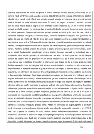 specifice desfăşurate de poliţie. Nu poate fi primită aceeaşi anchetă socială, ori de câte ori s-a
pornit o nouă urmărire penală. Aşadar, ancheta socială folosită într-o cauză anterioară nu poate fi
folosită într-o cauză nouă. Dacă s-ar admite această situaţie ar însemna că o singură anchetă
poate fi folosită pe toată perioada minoratului. În speţă, s-a depus „rezumat - anchetă socială“
care nu area ltceva decât o copie a unei anchete sociale efectuate cu un an în urmă. Evident
această anchetă socială nu conţinea date privind schimbările survenite în comportarea minorului
din ultima perioadă. Obligaţia de efectua anchetă socială subzistă şi în cazul în care, până la
sesizarea instanţei, inculpatul a devenit major, raţiunea menţineri o bligaţiei fiind justificată de
faptele la care se referă art. 482 C. proc. pen. sunt necesare pentru a corecta individualizare a
sancţiunii ce se va aplica. Şi în această situaţie, dacă se constată neefectuarea anchetei sociale de
instanţă, se impune restituirea cauzei la organul de urmărire penală, pentru completarea urmăririi
penale. Asistenţa juridică-Dreptul de apărare în cadrul procesului penal, din conţinutul său, apare
ca un drept fundamental caracterizat printr-o poziţie firească, normală a învinuitului sau a
inculpatului, de a se disculpa faţă de învinuirile care i se aduc, de a se opune sau de aşi menţine
punctul de vedere, faţă de pretenţiile ce se ridică împotriva sa, de a arăta adevărul şi a cere
respectarea sau restabilirea drepturilor şi intereselor sale legale şi de a invoca protecţia legii.
Realizarea acestui drept trebuie garantată întrucât numai simpla lui prevedere nu aduce automat la
respectarea lui.În aceas tă materie s-a ajuns la concluzia că dreptul la apărare este cu atât mai bine
asigurat cu cât părinţilor li se recunosc drepturile procesuale necesare pentru a acţiona cu eficienţă
în faţa organelor judiciare. Garantarea dreptului de apărare se face deci prin mijloace care să
asigure realizarea acestui drept, mijloace denumite garanţii procesual penale. Garanţiile procesual
penale sunt definite ca mijloace procesuale prevăzute de lege care asigură ca drepturile acordate
părinţilor să fie pe deplin exercitate în vederea apărării intereselor legale ale acestora. Constituie
mijloace de garantare a drepturilor acordate părţilor în proces impunerea obligaţiei pentru organele
judiciare de a face cunoscut părţilor drepturile procesuale pe care le au şi de a le ajuta în
exercitarea lor, respectarea condiţiilor prevăzute de lege pentru valabilitatea unor acte procesuale,
pentru a fi evitată încălcarea drepturilor procesuale ale părţilor. Totodată, trebuie create premisele
exercitării unui control integral şi eficient pentru descoperirea încălcării drepturilor procesuale ale
părţilor pe parcursul întregului proces penal. Astfel, în activitatea de supraveghere a efectuării
urmăririi penale procurorul poate infirma actele sau măsurile procesuale nelegate – art. 220 C.
proc. pen. – poate da dispoziţii în scris, motivat, pentru îndreptarea ilegalităţilor constatate. De
asemenea, ca urmare a exercitării dreptului de plângere împotriva măsurilor şi actelor de urmărire
penală, procurorul, sau, după caz, procurorul ierarhic superior celui care a luat măsura sau a dat
dispoziţia, rezolvă plângerea, cu luarea măsurilor pe care legea le prevade, înlăturând vătămarea


                                                                                        228
 
