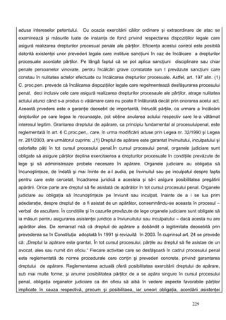 adusa intereselor petentului.    Cu ocazia exercitării căilor ordinare şi extraordinare de atac se
examinează şi măsurile luate de instanţa de fond privind respectarea dispoziţiilor legale care
asigură realizarea drepturilor procesual penale ale părţilor. Eficienţa acestui control este posibilă
datorită existenţei unor prevederi legale care instituie sancţiuni în caz de încălcare a drepturilor
procesuale acordate părţilor. Pe lângă faptul că se pot aplica sancţiuni         disciplinare sau chiar
penale persoanelor vinovate, pentru încălcări grave constatate sun t prevăzute sancţiuni care
constau în nulitatea actelor efectuate cu încălcarea drepturilor procesuale. Astfel, art. 197 alin. (1)
C. proc.pen. prevede că încălcarea dispoziţiilor legale care regelmentează desfăşurarea procesului
penal, deci inclusiv cele care asigură realizarea drepturilor procesaule ale părţilor, atrage nulitatea
actului atunci când s-a produs o vătămare care nu poate fi înlăturată decât prin onorarea acelui act.
Această prvedere este o garanţie deosebit de importantă, întrucât părţile, ca urmare a încălcării
drepturilor pe care legea le recunoaşte, pot obţine anularea actului respectiv care le-a vătămat
interesul legitim. Grantarea dreptului de apărare, ca principiu fundamental al procesuluipenal, este
reglementată în art. 6 C.proc.pen., care, în urma modificării aduse prin Legea nr. 32/1990 şi Legea
nr. 281/2003, are următorul cuprins: „(1) Dreptul de apărare este garantat învinuitului, inculpatului şi
celorlalte păţi în tot cursul procesului penal.În cursul procesului penal, organele judiciare sunt
obligate să asigure părţilor deplina exercitaerea a drepturilor procesuale în condiţiile prevăzute de
lege şi să administreaze probele necesare în apărare. Organele judiciare au obligaţia să
încunoştinţeze, de îndată şi mai îninte de a-l audia, pe învinuitul sau pe inculpatul despre fapta
pentru care este cercetat, încadrarea juridică a acesteia şi să-i asigure posibilitatea pregătirii
apărării. Orice parte are dreptul să fie asistată de apărător în tot cursul procesului penal. Organele
judiciare au obligaţia să încunoştinţeze pe înviunit sau inculpat, înainte de a i se lua prim
adeclaraţie, despre dreptul de a fi asistat de un apărător, consemnându-se aceasta în procesul –
verbal de ascultare. În condiţiile şi în cazurile prevăzute de lege organele judiciare sunt obligate să
ia măsuri pentru asigurarea asistenţei juridice a înviunuitului sau inculpatului – dacă acesta nu are
apărător ales. De remarcat nsă că dreptuil de apărare a dobândit o legitimitate deosebită prin
prevederea sa în Constituţia adoptată în 1991 şi revizuită în 2003. În cuprinsul art. 24 se prevede
că: „Dreptul la apărare este grantat. În tot cursul procesului, părţile au dreptul să fie asistae de un
avocat, ales sau numit din oficiu.“ Fiecare activitae care se desfăşoară în cadrul procesului penal
este reglementată de norme procedurale care conţin şi prevederi concrete, privind garantarea
dreptului de apărare. Reglementarea actuală oferă posibilitatea exercitării dreptului de apărare,
sub mai multe forme, şi anume posibilitatea părţilor de a se apăra singure în cursul procesului
penal, obligaţia organelor judiciare ca din oficiu să aibă în vedere aspecte favorabile părţilor
implicate în cauza respectivă, precum şi posibilitaea, iar uneori obligaţia, acordării asistenţei


                                                                                         229
 
