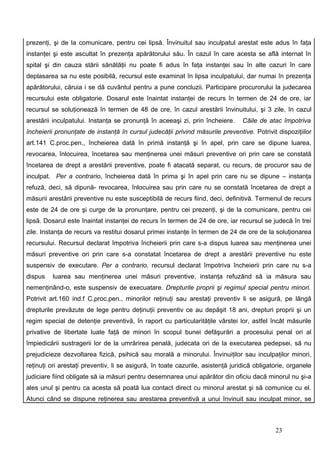 prezenţi, şi de la comunicare, pentru cei lipsă. Învinuitul sau inculpatul arestat este adus în faţa
instanţei şi este ascultat în prezenţa apărătorului său. În cazul în care acesta se află internat în
spital şi din cauza stării sănătăţii nu poate fi adus în faţa instanţei sau în alte cazuri în care
deplasarea sa nu este posibilă, recursul este examinat în lipsa inculpatului, dar numai în prezenţa
apărătorului, căruia i se dă cuvântul pentru a pune concluzii. Participare procurorului la judecarea
recursului este obligatorie. Dosarul este înaintat instanţei de recurs în termen de 24 de ore, iar
recursul se soluţionează în termen de 48 de ore, în cazul arestării învinuitului, şi 3 zile, în cazul
arestării inculpatului. Instanţa se pronunţă în aceeaşi zi, prin încheiere.      Căile de atac împotriva
încheierii pronunţate de instanţă în cursul judecăţii privind măsurile preventive. Potrivit dispoziţiilor
art.141 C.proc.pen., încheierea dată în primă instanţă şi în apel, prin care se dipune luarea,
revocarea, înlocuirea, încetarea sau menţinerea unei măsuri preventive ori prin care se constată
încetarea de drept a arestării preventive, poate fi atacată separat, cu recurs, de procuror sau de
inculpat. Per a contrario, încheierea dată în prima şi în apel prin care nu se dipune – instanţa
refuză, deci, să dipună- revocarea, înlocuirea sau prin care nu se constată încetarea de drept a
măsurii arestării preventive nu este susceptibilă de recurs fiind, deci, definitivă. Termenul de recurs
este de 24 de ore şi curge de la pronunţare, pentru cei prezenţi, şi de la comunicare, pentru cei
lipsă. Dosarul este înaintat instanţei de recurs în termen de 24 de ore, iar recursul se judecă în trei
zile. Instanţa de recurs va restitui dosarul primei instanţe în termen de 24 de ore de la soluţionarea
recursului. Recursul declarat împotriva încheierii prin care s-a dispus luarea sau menţinerea unei
măsuri preventive ori prin care s-a constatat încetarea de drept a arestării preventive nu este
suspensiv de executare. Per a contrario, recursul declarat împotriva încheierii prin care nu s-a
dispus   luarea sau menţinerea unei măsuri preventive, instanţa refuzând să ia măsura sau
nemenţinând-o, este suspensiv de execuatare. Drepturile proprii şi regimul special pentru minori.
Potrivit art.160 ind.f C.proc.pen., minorilor reţinuţi sau arestaţi preventiv li se asigură, pe lângă
drepturile prevăzute de lege pentru deţinuţii preventiv ce au depăşit 18 ani, drepturi proprii şi un
regim special de detenţie preventivă, în raport cu particularităţile vârstei lor, astfel încât măsurile
privative de libertate luate faţă de minori în scopul bunei defăşurări a procesului penal ori al
împiedicării sustragerii lor de la umrărirea penală, judecata ori de la executarea pedepsei, să nu
prejudicieze dezvoltarea fizică, psihică sau morală a minorului. Învinuiţilor sau inculpaţilor minori,
reţinuţi ori arestaţi preventiv, li se asigură, în toate cazurile, asistenţă juridică obligatorie, organele
judiciare fiind obligate să ia măsuri pentru desemnarea unui apărător din oficiu dacă minorul nu şi-a
ales unul şi pentru ca acesta să poată lua contact direct cu minorul arestat şi să comunice cu el.
Atunci când se dispune reţinerea sau arestarea preventivă a unui învinuit sau inculpat minor, se



                                                                                             23
 
