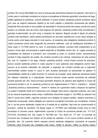 juridice. Din cauza dificultăţilor pe care le presupunde exercitarea dreptului de apărare, care este în
multe cazuri o activitate complexă ce impune cunoaşterea şi folosirea garanţiilor prevăzute de lege,
părţile apelează la asisitenţa juridică calificată. În acest context, asistenţa juridică constituie calea
prin care se asigură realizarea deplină şi de bună calitate a drepturilor procesuale ale părţilor,
drepturile fiind exerciate în locul părţilor de specialişti în domeniul juridic.De aceea, privită sub acest
aspect, ca instituţie care dă contur real dreptului de apărare, asistenţa juridică este cionsiderată o
garanţie fundamentală, de prim rang, a dreptului de apărare. Regula constă în faptul că asitenţa
juridică este facultativă, adică partea beneficiază de serviciile apărătorului numai dacă doreşte şi
numai acolo unde legea prevede în mod expres, că asistenţa este obligatorie Asistenţa juridică în
cadrul procesului penal este asigurată de persoane calificate, care îşi desfăşoară activitatea în
baza Legii nr. 51/1995 potrivit cu care, în exercitarea profesiei, avocatul este independent şi se
supune numai legii, promovează şi apără drepturile şi libertăţile omului (art. 2). Legea prevede şi
modalitatea de realizare a avocaturii: prin consultaţii şi cereri cu caracter juridic, reprezentarea
juridică în faţa organelor de justiţie, de urmărire penală şi de notariat, redactarea de acte juridice
etc. (art. 3). Capitolul V din lege, intitulat „asistenţa juridică“, indică modul concret de acordare:
baroul acordă asidtenţă juridică în toate cazurile în care apărarea este obligatorie potrivit legii,
precum şi la cererea instanţelor de judecată, a organelor de urmărire penală sau a organelor
administraţie publice locale în cazul în care acestea apreciază că persoanele se găsesc în
imposibilitatea vădită de a plăti onorariul. În cazurile de excepţie, dacă drepturile persoanei lipsite
de mijloace materiale ar fi prejudiciate, decanul baroului poate aproba acordarea de asitenţă
juridică gratuită (art. 63). Dacă principiul garantării dreptului de apărare este legiferat în Codul de
procedură penală în art. 6, asistenţa juridică îşi are reglementarea în Titlul V, Capitolul I, intitulat
„Asistenţa juridică şi reprezentarea “. Având în vedere că o garantare reală a dreptului de apărare
nu poate fi realizată decât prin instiutuirea unor obligaţii clare pentru organelor judiciare, prin care
să se impună respectarea cestui drept, modificările intervenite (Legea nr. 32/1990) au acţionat mai
ales în acest sens Astfel, organele judiciare sunt obligate să asigure părţilor, deplina exercitare a
drepturilor procesuale, având obligaţia să-i aducă la cunoştinţă învinuitului sau inculpatului, îniante
de a i se lua prima declaraţie, dreptul de a fi asistat de un apărător, fapt care se consemnează în
procesul –verbal de ascultare. Pe lângă Legea nr. 51/1995 care defineşte prcatic locul şi rolul
avocatului în procesu penal, reglementări cuprinde şi Codul de procedură penală (art. 171-174,
513-519), Constituţia (art. 24), Legea nr. 92/1992 (art. 7,8). Dacă art. 171 alin. (1) prevede că
învinuitul sau inculpatul are dreptul să fie asistat de apărător, în tot cursul urmăririi penale şi al
judecăţii, alin. (2) cuprinde referiri exprese privind asistenţa obligatorie, precizând că aceasta
intervine când învinuitul sau inculpatul este minor, militar în termen, militar cu termen redus,


                                                                                            230
 