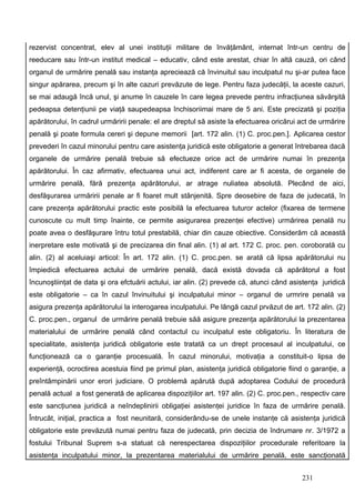 rezervist concentrat, elev al unei instituţii militare de învăţământ, internat într-un centru de
reeducare sau într-un institut medical – educativ, când este arestat, chiar în altă cauză, ori când
organul de urmărire penală sau instanţa apreciează că învinuitul sau inculpatul nu şi-ar putea face
singur apărarea, precum şi în alte cazuri prevăzute de lege. Pentru faza judecăţii, la aceste cazuri,
se mai adaugă încă unul, şi anume în cauzele în care legea prevede pentru infracţiunea săvârşită
pedeapsa detenţiunii pe viaţă saupedeapsa închisoriimai mare de 5 ani. Este precizată şi poziţia
apărătorului, în cadrul urmăririi penale: el are dreptul să asiste la efectuarea oricărui act de urmărire
penală şi poate formula cereri şi depune memorii [art. 172 alin. (1) C. proc.pen.]. Aplicarea cestor
prevederi în cazul minorului pentru care asistenţa juridică este obligatorie a generat întrebarea dacă
organele de urmărire penală trebuie să efectueze orice act de urmărire numai în prezenţa
apărătorului. În caz afirmativ, efectuarea unui act, indiferent care ar fi acesta, de organele de
urmărire penală, fără prezenţa apărătorului, ar atrage nuliatea absolută. Plecând de aici,
desfăşurarea urmăririi penale ar fi foaret mult stânjenită. Spre deosebire de faza de judecată, în
care prezenţa apărătorului practic este posibilă la efectuarea tuturor actelor (fixarea de termene
cunoscute cu mult timp înainte, ce permite asigurarea prezenţei efective) urmărirea penală nu
poate avea o desfăşurare întru totul prestabilă, chiar din cauze obiective. Considerăm că această
inerpretare este motivată şi de precizarea din final alin. (1) al art. 172 C. proc. pen. coroborată cu
alin. (2) al aceluiaşi articol: În art. 172 alin. (1) C. proc.pen. se arată că lipsa apărătorului nu
împiedică efectuarea actului de urmărire penală, dacă există dovada că apărătorul a fost
încunoştiinţat de data şi ora efctuării actului, iar alin. (2) prevede că, atunci când asistenţa juridică
este obligatorie – ca în cazul învinuitului şi inculpatului minor – organul de urmrire penală va
asigura prezenţa apărătorului la interogarea inculpatului. Pe lângă cazul prvăzut de art. 172 alin. (2)
C. proc.pen., organul de urmărire penală trebuie săă asigure prezenţa apărătorului la prezentarea
materialului de urmărire penală când contactul cu inculpatul este obligatoriu. În literatura de
specialitate, asistenţa juridică obligatorie este tratată ca un drept procesaul al inculpatului, ce
funcţionează ca o garanţie procesuală. În cazul minorului, motivaţia a constituit-o lipsa de
experienţă, ocroctirea acestuia fiind pe primul plan, asistenţa juridică obligatorie fiind o garanţie, a
preîntâmpinării unor erori judiciare. O problemă apărută după adoptarea Codului de procedură
penală actual a fost generată de aplicarea dispoziţiilor art. 197 alin. (2) C. proc.pen., respectiv care
este sancţiunea juridică a neîndeplinirii obligaţiei asistenţei juridice în faza de urmărire penală.
Întrucât, iniţial, practica a fost neunitară, considerându-se de unele instanţe că asistenţa juridică
obligatorie este prevăzută numai pentru faza de judecată, prin decizia de îndrumare nr. 3/1972 a
fostului Tribunal Suprem s-a statuat că nerespectarea dispoziţiilor procedurale referitoare la
asistenţa inculpatului minor, la prezentarea materialului de urmărire penală, este sancţionată


                                                                                          231
 