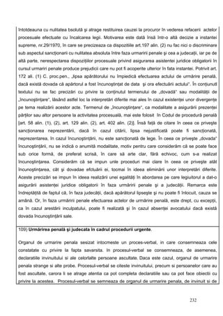întotdeauna cu nulitatea bsolută şi atrage restituirea cauzei la procuror în vederea refacerii actelor
procesuale efectuate cu încalcarea legii. Motivarea este dată însă într-o altă decizie a instantei
supreme, nr.29/1970, în care se precizeaza ca dispozitiile art.197 alin. (2) nu fac nici o discriminare
sub aspectul sancţionarii cu nulitatea absoluta între faza urmaririi penale şi cea a judecaţii, iar pe de
altă parte, nerespectarea dispoziţiilor procesuale privind asigurarea asistentei juridice obligatorii în
cursul urmariri penale produce prejudicii care nu pot fi acoperite ulterior în fata instantei. Potrivit art.
172 ali. (1) C. proc.pen., „lipsa apărătorului nu împiedică efectuarea actului de urmărire penală,
dacă există dovada că apărtorul a fost încunoştinţat de data şi ora efectuării actului“. În conţiunutl
textului nu se fac precizări cu privire la conţinutul termenului de „dovadă“ sau modalităţii de
„încunoştinţare“, lâsând astfel loc la interpretări diferite mai ales în cazul existenţei unor divergenţe
pe tema realizării acestor acte. Termenul de „încunoştinţare“, ca modalitate a asigurării prezenţei
părţilor sau altor persoane la activitatea procesuală, mai este folosit în Codul de procedură penală
[art. 58 alin. (1), (2), art. 129 alin. (2), art. 402 alin. (2)]. Însă faţă de citare în ceea ce priveşte
sancţionarea neprezentării, dacă în cazul citării, lipsa nejustificată poate fi sancţionată,
neprezentarea, în cazul încunoştinţării, nu este sancţionată de lege. În ceea ce priveşte „dovada“
încunoştinţării, nu se indică o anumită modalitate, motiv pentru care considerăm că se poate face
sub orice formă, de preferat scrisă, în care să arte clar, fără echivoc, cum s-a realizat
încunoştinţarea. Considerăm că se impun unle proceduri mai clare în ceea ce priveşte atât
încunoştinţarea, cât şi dovadae efctuării ei, tocmai în ideea eliminării unor interpretări diferite.
Aceste precizări se impun în ideea realizării unei egalităţi în abordarea pe care legiuitorul a dat-o
asigurării asistenţei juridice obligatorii în faza urmăririi penale şi a judecăţii. Remarca este
îndreptăţită de faptul că, în faza judecăţii, dacă apărătorul lipseşte şi nu poate fi înlocuit, cauza se
amână. Or, în faza urmăririi penale efectuarea actelor de urmărire penală, este drept, cu excepţii,
ca în cazul arestării inculpatului, poate fi realizată şi în cazul absenţei avocatului dacă există
dovada încunoştinţării sale.

109) Urmărirea penală şi judecata în cadrul procedurii urgente.

Organul de urmarire penala sesizat intocmeste un proces-verbal, in care consemneaza cele
constatate cu privire la fapta savarsita. In procesul-verbal se consemneaza, de asemenea,
declaratiile invinuitului si ale celorlalte persoane ascultate. Daca este cazul, organul de urmarire
penala strange si alte probe. Procesul-verbal se citeste invinuitului, precum si persoanelor care au
fost ascultate, carora li se atrage atentia ca pot completa declaratiile sau ca pot face obiectii cu
privire la acestea. Procesul-verbal se semneaza de organul de urmarire penala, de invinuit si de



                                                                                             232
 