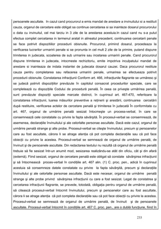 persoanele ascultate. In cazul cand procurorul a emis mandat de arestare a invinuitului si a restituit
cauza, organul de cercetare este obligat sa continue cercetarea si sa inainteze dosarul procurorului
o data cu invinuitul, cel mai tarziu in 3 zile de la arestarea acestuia.In cazul cand nu s-a putut
efectua complet cercetarea in termenul aratat in alineatul precedent, continuarea cercetarii penale
se face potrivit dispozitiilor procedurii obisnuite. Procurorul, primind dosarul, procedeaza la
verificarea lucrarilor urmaririi penale si se pronunta in cel mult 2 zile de la primire, putand dispune
trimiterea in judecata, scoaterea de sub urmarire sau incetarea urmaririi penale. Cand procurorul
dispune trimiterea in judecata, intocmeste rechizitoriu, emite impotriva inculpatului mandat de
arestare si inainteaza de indata instantei de judecata dosarul cauzei. Daca procurorul restituie
cauza pentru completarea sau refacerea urmaririi penale, urmarirea se efectueaza potrivit
procedurii obisnuite. Constatarea infracţiunii Conform art. 466, infracţiunile flagrante se urmăresc şi
se judecă potrivit dispoziţiilor prevăzute în capitolul consacrat procedurilor speciale, care se
completează cu dispoziţiile Codului de procedură penală. În ceea ce priveşte urmărirea penală,
sunt prevăzute dispoziţii speciale marcate distinct, în cuprinsul art. 467-470, referitoare la
constatarea infracţiunii, luarea măsurilor preventive a reţinerii şi arestării, continuarea cercetării
după restituire, verificarea actelor de cercetare penală şi trimiterea în judecată În conformitate cu
art. 467, organul de urmărire penală sesizat întocmeşte un process-verbal, în care se
consemnează cele constatate cu privire la fapta săvârşită. În procesul-verbal se consemnează, de
asemenea, declaraţiile învinuitului şi ale celorlalte personae ascultate. Dacă este cazul, organul de
urmărire penală strange şi alte probe. Procesul-verbal se citeşte învinuitului, precum şi persoanelor
care au fost ascultate, cărora li se atrage atenţia că pot completa declaraţiile sau că pot face
obiecţii cu privire la acestea. Procesul-verbal se semnează de organul de urmărire penală, de
învinuit şi de persoanele ascultate. Din redactarea textului nu rezultă că organul de urmărire penală
trebuie să fie sesizat într-un anumit mod, sesizarea realizându-se atât din oficiu, cât şi din afară
(externă). Fiind sesizat, organul de cercetare penală este obligat să constate săvârşirea infracţiunii
şi să întocmească proces-verbal în condiţiile art. 467 alin. (1) C. proc. pen., adică în cuprinsul
acestuia să consemneze datele constatate cu privire         la fapta săvârşită, precum şi declaraţiile
învinuitului şi ale celorlalte personae ascultate. Dacă este necesar, organul de urmărire penală
strange şi alte probe privind săvârşirea infracţiunii cu care a fost sesizat. Legat de constatrea şi
cercetarea infracţiunii flagrante, se prevede, totodată, obligaţia pentru organul de urmărire penală,
să citească procesul-verbal întocmit învinuitului, precum şi persoanelor care au fost ascultate,
cărora li se atrage atenţia că pot completa declaraţiile sau că pot face obiecţii cu privire la acestea.
Procesul-verbal se semnează de organul de urmărire penală, de învinuit               şi de persoanele
ascultate. Procesul-verbal întocmit în condiţiile art. 467 C. proc. pen., are o dublă funcţiune, fiind în


                                                                                          233
 