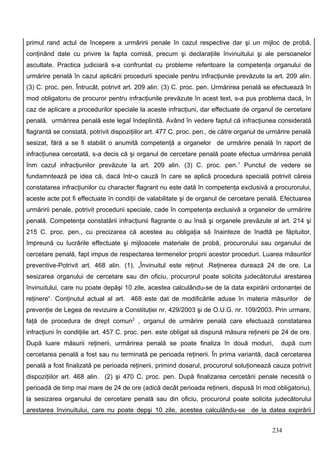 primul rand actul de începere a urmăririi penale în cazul respective dar şi un mijloc de probă,
conţinând date cu privire la fapta comisă, precum şi declaraţiile învinuitului şi ale persoanelor
ascultate. Practica judiciară s-a confruntat cu probleme referitoare la competenţa organului de
urmărire penală în cazul aplicării procedurii speciale pentru infracţiunile prevăzute la art. 209 alin.
(3) C. proc. pen. Întrucât, potrivit art. 209 alin. (3) C. proc. pen. Urmărirea penală se efectuează în
mod obligatoriu de procuror pentru infracţiunile prevăzute în acest text, s-a pus problema dacă, în
caz de aplicare a procedurilor speciale la aceste infracţiuni, dar effectuate de organul de cercetare
penală, urmărirea penală este legal îndeplinită. Având în vedere faptul că infracţiunea considerată
flagrantă se constată, potrivit dispoziţiilor art. 477 C. proc. pen., de către organul de urmărire penală
sesizat, fără a se fi stabilit o anumită competenţă a organelor de urmărire penală în raport de
infracţiunea cercetată, s-a decis că şi organul de cercetare penală poate efectua urmărirea penală
înm cazul infracţiunilor prevăzute la art. 209 alin. (3) C. proc. pen. 1 Punctul de vedere se
fundamntează pe idea că, dacă într-o cauză în care se aplică procedura specială potrivit căreia
constatarea infracţiunilor cu character flagrant nu este dată în competenţa exclusivă a procurorului,
aceste acte pot fi effectuate în condiţii de valabilitate şi de organul de cercetare penală. Efectuarea
urmăririi penale, potrivit procedurii speciale, cade în competenţa exclusivă a organelor de urmărire
penală. Competenţa constatării infracţiunii flagrante o au însă şi organele prevăzute al art. 214 şi
215 C. proc. pen., cu precizarea că acestea au obligaţia să înainteze de înadtă pe făptuitor,
împreună cu lucrările effectuate şi mijloacele materiale de probă, procurorului sau organului de
cercetare penală, fapt impus de respectarea termenelor proprii acestor proceduri. Luarea măsurilor
preventive-Potrivit art. 468 alin. (1), „Învinuitul este reţinut .Reţinerea durează 24 de ore. La
sesizarea organului de cercetare sau din oficiu, procurorul poate solicita judecătorului arestarea
învinuitului, care nu poate depăşi 10 zile, acestea calculându-se de la data expirării ordonanţei de
reţinere“. Conţinutul actual al art. 468 este dat de modificările aduse în materia măsurilor de
prevenţie de Legea de revizuire a Constituţiei nr. 429/2003 şi de O.U.G. nr. 109/2003. Prin urmare,
faţă de procedura de drept comun2 , organul de urmărire penală care efectuază constatarea
infracţiuni în condiţiile art. 457 C. proc. pen. este obligat să dispună măsura reţinerii pe 24 de ore.
După luare măsurii reţinerii, urmărirea penală se poate finaliza în două moduri,             după cum
cercetarea penală a fost sau nu terminată pe perioada reţinerii. În prima variantă, dacă cercetarea
penală a fost finalizată pe perioada reţinerii, primind dosarul, procurorul soluţionează cauza potrivit
dispoziţiilor art. 468 alin. (2) şi 470 C. proc. pen. După finalizarea cercetării penale necesită o
perioadă de timp mai mare de 24 de ore (adică decât perioada reţinerii, dispusă în mod obligatoriu),
la sesizarea organului de cercetare penală sau din oficiu, procurorul poate solicita judecătorului
arestarea învinuitului, care nu poate depşi 10 zile, acestea calculându-se de la datea expirării


                                                                                          234
 